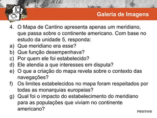 4. O Mapa de Cantino apresenta apenas um meridiano,
que passa sobre o continente americano. Com base no
estudo da unidade 5, responda:
a) Que meridiano era esse?
b) Que função desempenhava?
c) Por quem ele foi estabelecido?
d) Ele atendia a que interesses em disputa?
e) O que a criação do mapa revela sobre o contexto das
navegações?
f) Os limites estabelecidos no mapa foram respeitados por
todas as monarquias europeias?
g) Qual foi o impacto do estabelecimento do meridiano
para as populações que viviam no continente
americano?
Galeria de Imagens
 