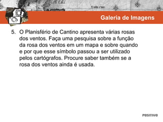 5. O Planisfério de Cantino apresenta várias rosas
dos ventos. Faça uma pesquisa sobre a função
da rosa dos ventos em um mapa e sobre quando
e por que esse símbolo passou a ser utilizado
pelos cartógrafos. Procure saber também se a
rosa dos ventos ainda é usada.
Galeria de Imagens
 