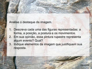 Analise o destaque da imagem.
1. Descreva cada uma das figuras representadas: a
forma, a posição, a postura e os movimentos.
2. Em sua opinião, essa pintura rupestre representa
algum evento? Qual?
3. Indique elementos da imagem que justifiquem sua
resposta.
PulsarImagens/RubensChaves
 