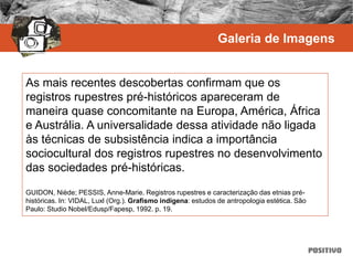 As mais recentes descobertas confirmam que os
registros rupestres pré-históricos apareceram de
maneira quase concomitante na Europa, América, África
e Austrália. A universalidade dessa atividade não ligada
às técnicas de subsistência indica a importância
sociocultural dos registros rupestres no desenvolvimento
das sociedades pré-históricas.
GUIDON, Niède; PESSIS, Anne-Marie. Registros rupestres e caracterização das etnias pré-
históricas. In: VIDAL, Luxl (Org.). Grafismo indígena: estudos de antropologia estética. São
Paulo: Studio Nobel/Edusp/Fapesp, 1992. p. 19.
Galeria de Imagens
 