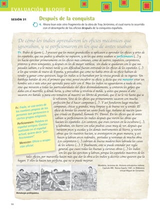 98
evaluación bloque 1
De cómo los indios aprendieron los oficios mecánicos que
ignoraban, y se perficionaron en los que de antes usaban
Fr. Pedro de Gante (…) procuró que los mozos grandecillos se aplicasen a aprender los oficios y artes de
los españoles, que sus padres y abuelos no supieron, y en los que antes usaban se perficionasen (…) y
los hacía ejercitar primeramente en los oficios más comunes, como de sastres, zapateros, carpinteros,
pintores y otros semejantes, y después en los de mayor sutileza, sin duda se quedaran con lo que sus
pasados sabían, o a lo menos tarde y con dificultad fueran entrando en los oficios de los españoles. (…)
a los que venían de nuevo de España, y pensaban que como no había otros de su oficio habían de
vender y ganar como quisiesen, luego los indios se lo hurtaban por la viveza grande de su ingenio. Un
batihoja batidor de oro, el primero que vino, pensó encubrir su oficio, y decía que era menester estar un
hombre seis o siete años por aprendiz para salir con él. Mas los indios no aguardaron a nada de esto,
sino que miraron a todas las particularidades del oficio disimuladamente, y contaron los golpes que
daba con el martillo, y dónde hería, y cómo volvía y revolvía el molde, y antes que pasase el año
sacaron oro batido, y para esto tomaron al maestro un librito de prestado, que él no lo vio hasta que se
lo volvieron. Uno de los oficios que primeramente sacaron con mucha
perfección fue el hacer campanas (…) . Y así fundieron luego muchas
campanas, chicas y grandes, muy limpias y de buena voz y sonido. El
oficio de bordar les enseñó un santo fraile lego, italiano de nación (aun-
que criado en España), llamado Fr. Daniel. En los oficios que de antes
sabían se perficionaron los indios después que vieron las obras que
hacían los españoles. Los canteros, que eran curiosos en la escultura (…),
y labraban, sin hierro con solas piedras cosas muy de ver, después que
tuvieron picos y escodas y los demás instrumentos de hierro, y vieron
obras que los nuestros hacían, se aventajaron en gran manera, y así
hacen y labran arcos redondos, portadas y ventanas de mucha obra.
Los carpinteros (…) cubrían de buena madera bien labrada las casas
de los señores (…). Y finalmente, esto se puede entender por regla
general, que cuasi todas las buenas y curiosas obras (…) los indios
son los que las ejercitan y labran, porque los españoles maestros de los
tales oficios, por maravilla hacen más que dar la obra a los indios y decirles cómo quieren que la
hagan. Y ellos la hacen tan perfecta, que no se puede mejorar.
Después de la conquista
4.	 Ahora lean este otro fragmento de la obra de fray Jerónimo, el cual narra lo ocurrido
con el desempeño de los oficios después de la conquista española.
Sesión 31
Fr.: Fraile, se usa antes de
los nombres propios de los
personas que pertenecen a
ciertos grupos religiosos.
Perficionasen: Palabra en
español antiguo. Contex-
tualizado en el español
actual, quiere decir “per-
feccionasen”.
Menester: Oficio u ocupa-
ción oficial.
Metalurgia prehispánica.
Mendieta, Jerónimo de. Historia eclesiástica indiana.
Capítulo XIII. Nueva España 1597, en Biblioteca
virtual Miguel de Cervantes.
HIST1 B1 SEVA.indd 98 6/2/07 9:35:23 PM
 