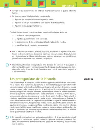 99
IHISTORIA
•	 Anoten en su cuaderno el o los ámbitos de análisis histórico al que se refiere la
fuente.
•	 Escriban un nuevo listado de oficios considerando:
	 Aquellos que no se mencionan en la primera fuente.
	 Aquellos en los que hubo cambios y las razones de dichos cambios.
	 Aquellos oficios que permanecieron.
Con lo trabajado durante estas dos sesiones, han obtenido diversos productos:
	 El análisis de las fuentes primarias.
	 La hipótesis que elaboraron en la sesión 30.
	 El reconocimiento de los ámbitos de análisis tratados en las fuentes.
	 La identificación de cambios y permanencias.
•	 Con la información obtenida de estos productos, reformulen la hipótesis que plan-
tearon en la sesión anterior. Expresen si creen que hubo un proceso de aculturación
en este ámbito de la vida de los indígenas, e incluyan las razones que consideraron
para afirmar o negar que haya sucedido este proceso.
•	 Presenten sus hipótesis como producto final de estas dos sesiones de evaluación y
observen las diferencias y coincidencias con las demás parejas. Pongan especial aten-
ción en las hipótesis que los demás formularon y, en caso de haber dudas, pregunten
a sus compañeros.
Los protagonistas de la Historia
En el primer bloque de este curso, conociste hechos y procesos históricos que transforma-
ron la historia de la humanidad. Por ejemplo, te imaginaste lo que pudieron haber vivido
los marineros que, junto con Cristóbal Colón, se lanzaron a la aventura de explorar nuevas
rutas y pensaste en las consecuencias del descubrimiento de territorios hasta entonces
desconocidos para los europeos. Asimismo, aprendiste que durante el proceso de coloni-
zación, los españoles e ingleses llevaron a tierras americanas su cultura, su forma de vida,
su manera de gobernar, de relacionarse con los demás y con el entorno físico-natural, y
estudiaste las distintas consecuencias del contacto entre culturas diversas en América. De
una u otra manera, cada una de las personas que vivió en los siglos en los que se desarro-
lló la expansión europea, fue generando nuestra historia. Los efectos de las acciones de
aquellos seres humanos aún perduran hasta nuestros días y como ellos, nosotros estamos
construyendo la historia que, en el futuro, conocerán las generaciones venideras. En esta
sesión te invitamos a que compartas algunas ideas acerca de lo que hoy vives y su relación
con lo que crees que sucederá en el futuro.
5.	 En los siguientes cuadros se presentan algunas imágenes de lo que sucedía durante el
periodo de la colonización española en América y lo que sucede en el presente. Ob-
serva con atención los elementos naturales y sociales del entorno y las actividades
que se realizan.
Sesión 32
HIST1 B1 SEVA.indd 99 6/2/07 9:35:23 PM
 