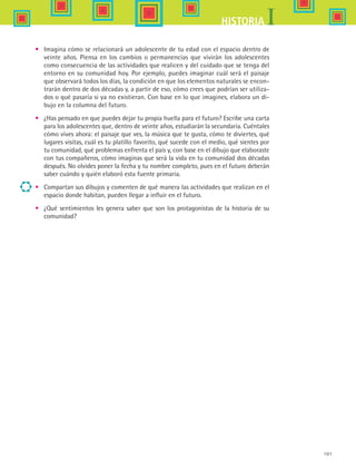 101
IHISTORIA
•	 Imagina cómo se relacionará un adolescente de tu edad con el espacio dentro de
veinte años. Piensa en los cambios o permanencias que vivirán los adolescentes
como consecuencia de las actividades que realicen y del cuidado que se tenga del
entorno en su comunidad hoy. Por ejemplo, puedes imaginar cuál será el paisaje
que observará todos los días, la condición en que los elementos naturales se encon-
trarán dentro de dos décadas y, a partir de eso, cómo crees que podrían ser utiliza-
dos o qué pasaría si ya no existieran. Con base en lo que imagines, elabora un di-
bujo en la columna del futuro.
•	 ¿Has pensado en que puedes dejar tu propia huella para el futuro? Escribe una carta
para los adolescentes que, dentro de veinte años, estudiarán la secundaria. Cuéntales
cómo vives ahora: el paisaje que ves, la música que te gusta, cómo te diviertes, qué
lugares visitas, cuál es tu platillo favorito, qué sucede con el medio, qué sientes por
tu comunidad, qué problemas enfrenta el país y, con base en el dibujo que elaboraste
con tus compañeros, cómo imaginas que será la vida en tu comunidad dos décadas
después. No olvides poner la fecha y tu nombre completo, pues en el futuro deberán
saber cuándo y quién elaboró esta fuente primaria.
•	 Compartan sus dibujos y comenten de qué manera las actividades que realizan en el
espacio donde habitan, pueden llegar a influir en el futuro.
•	 ¿Qué sentimientos les genera saber que son los protagonistas de la historia de su
comunidad?
HIST1 B1 SEVA.indd 101 6/2/07 9:35:33 PM
 
