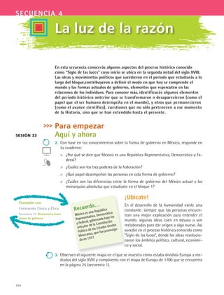 104
secuencia 4
En esta secuencia conocerás algunos aspectos del proceso histórico conocido
como “Siglo de las luces” cuyo inicio se ubica en la segunda mitad del siglo XVIII.
Las ideas y movimientos políticos que sucedieron en el periodo que estudiarás a lo
largo del bloque,contribuyeron a definir el modo en que hoy se comprende el
mundo y las formas actuales de gobierno, elementos que repercuten en las
relaciones de los individuos. Para conocer más, identificarás algunos elementos
del periodo histórico anterior que se transformaron o desaparecieron (como el
papel que el ser humano desempeña en el mundo), y otros que permanecieron
(como el avance científico), cuestiones que no sólo pertenecen a ese momento
de la Historia, sino que se han extendido hasta el presente.
Para empezar
Aquí y ahora
2.	 Con base en tus conocimientos sobre la forma de gobierno en México, responde en
tu cuaderno:
 	 ¿Por qué se dice que México es una República Representativa, Democrática y Fe-
deral?
 	 ¿Cuáles son los tres poderes de la federación?
 	 ¿Qué papel desempeñan las personas en esta forma de gobierno?
 	 ¿Cuáles son las diferencias entre la forma de gobierno del México actual y las
monarquías absolutas que estudiaste en el bloque 1?
La luz de la razón
Sesión 33
Recuerda…
México es una República
Representativa, Democrática
y Federal, gobernada bajo los
artículos de la Constitución
Política de los Estados Unidos
Mexicanos, que fue promulga-
da en 1917.
¡Ubícate!
En el desarrollo de la humanidad existe una
constante: siempre que las personas encuen-
tran una mejor explicación para entender el
mundo, algunas ideas caen en desuso o son
reelaboradas para dar origen a algo nuevo. Así
sucedió en el proceso histórico conocido como
“Siglo de las luces”, donde las ideas revolucio-
naron los ámbitos político, cultural, económi-
co y social.
3.	 Observen el siguiente mapa en el que se muestra cómo estaba dividida Europa a me-
diados del siglo XVIII y compárenlo con el mapa de Europa de 1700 que se encuentra
en la página 25 (secuencia 1).
Conexión con
Formación Cívica y Ética
Secuencia 11: Democracia como
forma de gobierno
HIST1 B2 S4.indd 104 6/2/07 9:36:42 PM
 