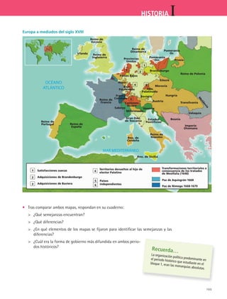 105
IHISTORIA
•	 Tras comparar ambos mapas, respondan en su cuaderno:
 	 ¿Qué semejanzas encuentran?
 	 ¿Qué diferencias?
 	 ¿En qué elementos de los mapas se fijaron para identificar las semejanzas y las
diferencias?
 	 ¿Cuál era la forma de gobierno más difundida en ambos perio-
dos históricos?
Europa a mediados del siglo XVIII
Recuerda…
La organización política predominante enel periodo histórico que estudiaste en elbloque 1, eran las monarquías absolutas.
Reino de
España
Reino de
Francia
Reino de
Inglaterra
Reino de
Dinamarca
Reino de
Escocia
Reino de
Portugal
Irlanda
Países Bajos
Franco
Condado
Saboya
Provincias
Unidas
5
5
2
2
1
1
34
4
6
63
Pomerania
Occ.
Pomerania
Or.
Brandeburgo
Austr.
Alto
Palatinado
Baviera
Austria
Hungría
Transilvania
Valaquia
Bosnia
Venecia
Milanesado
Cantones
Suizos
Gran Ddo.
de Toscania Estados
Pontificios
Reino de
Nápoles
Imperio
Otomano
Rno. de Sicilia
Rno. de
Cerdeña
Prusia
Reino de Polonia
M
oldavia
Bajo
Palatinado
Moravia
Silesia
Transformaciones territoriales a
consecuencia de los tratados
de Westfalia (1648)
Paz de Aquisgrán 1668
Paz de Nimega 1668-1679
Territorios devueltos al hijo de
elector Palatino
Países
independientes
Satisfacciones suecas
Adquisiciones de Brandenburgo
Adquisiciones de Baviera
HIST1 B2 S4.indd 105 6/2/07 9:36:47 PM
 