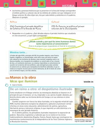 107
IHISTORIA
•	 Los hechos y procesos históricos que se presentan en la línea del tiempo corresponden
al ámbito político y cultural; dos de los ámbitos de análisis con que trabajaron en el
bloque anterior. De ellos elijan seis, tres por cada ámbito y anótenlos en el cuaderno.
Observen el ejemplo:
•	 Respondan en el cuaderno: ¿Qué décadas abarca el periodo histórico que estudiarás
en esta secuencia?, ¿a qué siglos corresponde?
Sesión 34
Político 	 Cultural
1762 Comienza el reinado despótico	 1751 En Francia, se publica el primer
de Catalina II la Grande de Rusia.	 volumen de la Enciclopedia.
¿Desde cuándo y por qué los seres humanos damos
tanta importancia al conocimiento?
Ésta es la pregunta que responderás al final de la secuencia.
Manos a la obra
Ideas que iluminan
4.	 Lean el texto.
De un reino a otro: el despotismo ilustrado
Como estudiaron en el bloque anterior, las monarquías absolutas se basaron en el
principio de que el monarca: un rey, emperador o zar, ejercía el poder absoluto, por
derecho divino sobre sus territorios dentro de Europa o en sus colonias en otros
continentes.
Cuando surgieron con fuerza las ideas ilustradas, en la segunda mitad del siglo
XVIII, muchos soberanos europeos las adoptaron y aplicaron al promover ciertas
reformas en áreas como educación, administración de justicia, agricultura,
libertad de prensa y tolerancia religiosa, lo que imprimió un sello distintivo a la
monarquía de este periodo histórico.
En el ámbito político, los pensadores ilustrados impulsaron la separación de
poderes  (Ejecutivo, Legislativo y Judicial), que no se realizó en los reinos
tradicionalmente absolutistas (España, Francia, Rusia), hasta que concluyeron los
movimientos revolucionarios de la Independencia de las Trece Colonias inglesas y
la Revolución Francesa.
Mientras tanto…
A finales del siglo XVIII y principios del XIX, los grandes imperios, como Francia,
España o Inglaterra, se caracterizaban, entre otras cosas, por buscar la expan-
sión colonial en los territorios de ultramar; estas naciones competían entre sí en
diversas batallas, con el propósito de establecer su control sobre el Sur y Sureste
de Asia, y el continente americano. Los sistemas imperialistas se estructuraron de
acuerdo con la doctrina del mercantilismo: cada metrópoli procuraba controlar
el comercio de sus colonias para monopolizar los beneficios obtenidos, lo que se
traducía en mayores recursos para la nación dominante, de allí el interés de contar
con un territorio mayor y con más colonias.
Francisco de Goya, Carlos III con
traje de cazador, 1876-1878.
HIST1 B2 S4.indd 107 6/2/07 9:36:52 PM
 