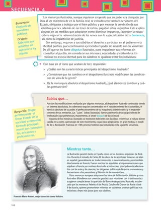 108
secuencia 4
Los monarcas ilustrados, aunque siguieron creyendo que su poder era otorgado por
Dios al ser miembros de en la familia real, se consideraron también servidores del
Estado, obligados a trabajar por el bien público y por mejorar la condición de sus
súbditos quienes, además de no tener derechos, pagaban altos impuestos. Esto explica
algunas de las medidas que adoptaron como disminur impuestos, favorecer la educa-
ción y mejorar la  administración de los reinos con la especialización de la burocracia,
así como la impartición de justicia.
Sin embargo, negaron a sus súbditos el derecho a participar en el gobierno y la
libertad política, pues continuaron ejerciendo el poder de acuerdo con su voluntad.
De allí que se les llame déspotas ilustrados, pues impusieron sus reformas sin
consultar al pueblo, sin considerar sus intereses, necesidades y costumbres. En
realidad no existía libertad para los súbditos ni igualdad entre los individuos.
•	 Con base en el texto que acaban de leer, respondan:
 	 ¿Cuáles son las características principales del despotismo ilustrado?
 	 ¿Consideran que los cambios en el despotismo ilustrado modificaron las condicio-
nes de vida de la gente?
 	 De la monarquía absoluta al despotismo ilustrado, ¿qué elementos cambian y cuá-
les permanecen?
Burguesía: Grupo
perteneciente al
Tercer Estado de la
sociedad estamental,
formado principal-
mente por comercian-
tes, artesanos y
profesionistas.
Burocracia:
Conjunto de
servidores
públicos.
Déspota:
Soberano que
gobierna sin
sujetarse a ley
alguna.
Sabías que…
Aun con las modificaciones realizadas por algunos monarcas, el despotismo ilustrado continuaba siendo
un sistema absolutista, los soberanos seguían concentrados en el robustecimiento de su autoridad, el
ejercicio absoluto de su poder, el perfeccionamiento de su maquinaria administrativa y el engrande-
cimiento de sus territorios. Las “Luces” (ideas ilustradas) fueron patrimonio de un grupo selecto de
intelectuales que pertenecían, mayormente, al sector burgués de la sociedad.
Algunos de los monarcas ilustrados se mostraron tolerantes con las ideas reformistas e incluso dieron
cabida en su corte a personajes de este movimiento, cuyas ideas propiciaron, en gran medida, el estalli-
do de la Revolución Francesa en 1789, proceso histórico que estudiarás en la siguiente secuencia.
Mientras tanto…
La Ilustración penetró tanto en España como en los dominios españoles de Amé-
rica. Durante el reinado de Carlos III, las obras de los escritores franceses se leían
en español, generalmente en traducciones más o menos retocadas, pero también
directamente en francés. Fueron muchos los españoles e hispanoamericanos que
viajaban a Francia por motivos de estudio e instrucción, principalmente relaciona-
dos con las artes y las ciencias; los dirigentes políticos de la época promovieron y
frecuentaron a los pensadores y filósofos de las nuevas ideas.
Otros monarcas europeos adoptaron las ideas de la Ilustración.Voltaire y otros
ilustrados difundieron sus creencias gracias a sus relaciones con la aristocracia y
acogieron complacientes la aparición del llamado despotismo ilustrado, encabe-
zado por los monarcas Federico II de Prusia, Catalina la Grande de Rusia y José
II de Austria, quienes promovieron reformas en sus reinos, creando políticas más
inclusivas y leyes más justas para sus súbditos.
Francois-Marie Arouet, mejor conocido como Voltaire.
HIST1 B2 S4.indd 108 6/2/07 9:36:53 PM
 