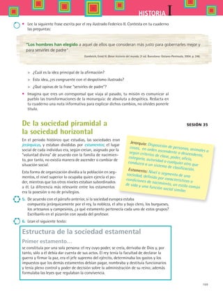 109
IHISTORIA
•	 Lee la siguiente frase escrita por el rey ilustrado Federico II. Contesta en tu cuaderno
las preguntas:
Sesión 35
“Los hombres han elegido a aquel de ellos que consideran más justo para gobernarles mejor y
para servirles de padre”.
Gombrich, Ernst H. Breve historia del mundo. 2ª ed. Barcelona: Océano-Península, 2004. p. 246.
 	 ¿Cuál es la idea principal de la afirmación?
 	 Esta idea, ¿es congruente con el despotismo ilustrado?
 	 ¿Qué opinas de la frase “servirles de padre”?
•	 Imagina que eres un corresponsal que viaja al pasado, tu misión es comunicar al
pueblo las transformaciones de la monarquía: de absoluta a despótica. Redacta en
tu cuaderno una nota informativa para explicar dichos cambios, no olvides ponerle
título.
De la sociedad piramidal a
la sociedad horizontal
En el periodo histórico que estudias, las sociedades eran
jerárquicas, y estaban divididas por estamentos; el lugar
social de cada individuo era, según creían, asignado por la
“voluntad divina” de acuerdo con la familia de nacimien-
to, por tanto, no existía manera de ascender o cambiar de
situación social.
Esta forma de organización dividía a la población en seg-
mentos, el nivel superior lo ocupaba quien ejercía el po-
der, mientras que los otros niveles estaban subordinados
a él. La diferencia más relevante entre los estamentos
era la posesión o no de privilegios.
5.	 De acuerdo con el párrafo anterior, si la sociedad europea estaba
compuesta jerárquicamente por el rey, la nobleza, el alto y bajo clero, los burgueses,
los artesanos y campesinos, ¿a qué estamento pertenecía cada uno de estos grupos?
Escríbanlo en el pizarrón con ayuda del profesor.
6.	 Lean el siguiente texto:
Estructura de la sociedad estamental
Primer estamento…
se constituía por una sola persona: el rey cuyo poder, se creía, derivaba de Dios y, por
tanto, sólo a él debía dar cuenta de sus actos. El rey tenía la facultad de declarar la
guerra y firmar la paz, era el jefe supremo del ejército, determinaba los gastos y los
impuestos que los demás estamentos debían pagar, nombraba y destituía funcionarios
y tenía pleno control y poder de decisión sobre la administración de su reino; además
formulaba las leyes que regulaban la convivencia.
Jerarquía: Disposición de personas, animales o
cosas, en orden ascendente o descendente,
según criterios de clase, poder, oficio,categoría, autoridad o cualquier otro que
conduzca a un sistema de clasificación.Estamento: Nivel o segmento de unasociedad, definido por características o
condiciones de nacimiento, un estilo común
de vida y una función social similar.
HIST1 B2 S4.indd 109 6/2/07 9:36:56 PM
 