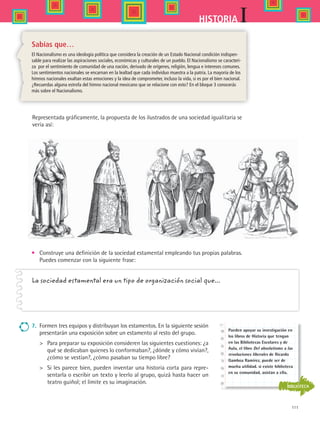 111
IHISTORIA
•	 Construye una definición de la sociedad estamental empleando tus propias palabras.
Puedes comenzar con la siguiente frase:
La sociedad estamental era un tipo de organización social que...
Representada gráficamente, la propuesta de los ilustrados de una sociedad igualitaria se
vería así:
Sabías que…
El Nacionalismo es una ideología política que considera la creación de un Estado Nacional condición indispen-
sable para realizar las aspiraciones sociales, económicas y culturales de un pueblo. El Nacionalismo se caracteri-
za por el sentimiento de comunidad de una nación, derivado de orígenes, religión, lengua e intereses comunes.
Los sentimientos nacionales se encarnan en la lealtad que cada individuo muestra a la patria. La mayoría de los
himnos nacionales exaltan estas emociones y la idea de comprometer, incluso la vida, si es por el bien nacional.
¿Recuerdas alguna estrofa del himno nacional mexicano que se relacione con esto? En el bloque 3 conocerás
más sobre el Nacionalismo.
BIBLIOTECA
Pueden apoyar su investigación en
los libros de Historia que tengan
en las Bibliotecas Escolares y de
Aula, el libro Del absolutismo a las
revoluciones liberales de Ricardo
Gamboa Ramírez, puede ser de
mucha utilidad. si existe biblioteca
en su comunidad, asistan a ella.
7.	 Formen tres equipos y distribuyan los estamentos. En la siguiente sesión
presentarán una exposición sobre un estamento al resto del grupo.
 	 Para preparar su exposición consideren las siguientes cuestiones: ¿a
qué se dedicaban quienes lo conformaban?, ¿dónde y cómo vivían?,
¿cómo se vestían?, ¿cómo pasaban su tiempo libre?
 	 Si les parece bien, pueden inventar una historia corta para repre-
sentarla o escribir un texto y leerlo al grupo, quizá hasta hacer un
teatro guiñol; el límite es su imaginación.
HIST1 B2 S4.indd 111 6/2/07 9:36:58 PM
 