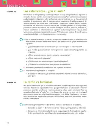 112
secuencia 4
Los estamentos... ¿en el aula?
Para realizar el trabajo de hoy tuvieron que hacer un viaje vertiginoso hacia el pasado y
consultar diversas fuentes. ¿Fueron primarias o secundarias? Las fuentes secundarias son
productos de investigaciones sobre un hecho o proceso histórico, que se elaboran con el
propósito de conocer más sobre él y comprenderlo o explicarlo. Se elaboran a partir de
fuentes primarias que, como viste en el bloque 1, pueden ser objetos, lugares o docu-
mentos que son analizados cuidadosamente por los investigadores. En otras palabras,
para crear fuentes secundarias, los autores investigan, estudian, analizan, interpretan,
evalúan y sintetizan la información que  aportan las fuentes primarias y quizá, otras
fuentes secundarias escritas con anterioridad. Al finalizar este proceso de construcción,
presentan su trabajo en textos, documentos o conferencias.
8. Con la guía del maestro o la maestra, compartan sus experiencias en relación con la
investigación realizada sobre el estamento que presentarán al grupo. Comenten lo
siguiente:
 	 ¿De dónde obtuvieron la información que utilizaron para su presentación?
 	 ¿Las fuentes que consultaron fueron primarias o secundarias? Argumenten su
respuesta.
 	 ¿Cómo se complementan fuentes primarias y secundarias?
 	 ¿Cómo realizaron la búsqueda?
 	 ¿Qué información necesitaron para hacer la búsqueda?
 	 ¿Qué elementos consideraron para preparar su exposición?
•	 Realicen su presentación comenzando por el primer estamento.
•	 Para terminar, responde en tu cuaderno:
 	 El trabajo de esta sesión, ¿te permitió comprender mejor la sociedad estamental?,
¿por qué?
La razón es luminosa
Una de las definiciones que el diccionario de la Real Academia Española da a la palabra
razón es: “Facultad o capacidad humana que permite buscar la satisfacción y resolver
problemas, aprender una lengua y ejercerla, juzgar y actuar según principios”. Para los
pensadores ilustrados, la “razón” era el medio para dar un peso creciente a la ciencia y al
conocimiento, sobre la revelación divina propuesta en la Biblia. Para lograrlo, era nece-
sario propiciar que las personas pensaran, reflexionaran, analizaran, estudiaran, apren-
dieran y cuestionaran.
9. Elaboren su propia definición del término “razón” y escríbanlo en el cuaderno.
 	 Consulten la sesión 14 de Formación Cívica y Ética I y enriquezcan su definición.
 	 Comparen la definición resultante con la propuesta por la Real Academia Españo-
la del párrafo anterior, identifiquen las semejanzas y diferencias entre ambas.
Sesión 37
Sesión 36
HIST1 B2 S4.indd 112 6/2/07 9:36:59 PM
 