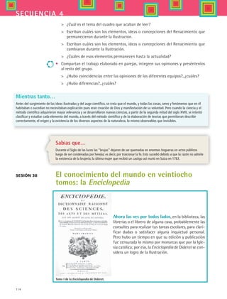 114
secuencia 4
Sabías que…
Durante el Siglo de las luces las “brujas” dejaron de ser quemadas en enormes hogueras en actos públicos
luego de ser condenadas por herejía; es decir, por traicionar la fe. Esto sucedió debido a que la razón no admite
la existencia de la brujería; la última mujer que recibió un castigo así murió en Suiza en 1783.
El conocimiento del mundo en veintiocho
tomos: la Enciclopedia
 	 ¿Cuál es el tema del cuadro que acaban de leer?
 	 Escriban cuáles son los elementos, ideas o concepciones del Renacimiento que  
permanecieron durante la Ilustración.
 	 Escriban cuáles son los elementos, ideas o concepciones del Renacimiento que
cambiaron durante la Ilustración.
 	 ¿Cuáles de esos elementos permanecen hasta la actualidad?
•	 Compartan el trabajo elaborado en parejas, integren sus opiniones y preséntenlos
al resto del grupo.
 	 ¿Hubo coincidencias entre las opiniones de los diferentes equipos?, ¿cuáles?
 	 ¿Hubo diferencias?, ¿cuáles?
Mientras tanto…
Antes del surgimiento de las ideas ilustradas y del auge científico, se creía que el mundo, y todas las cosas, seres y fenómenos que en él
habitaban o sucedían no necesitaban explicación pues eran creación de Dios y manifestación de su voluntad. Pero cuando la ciencia y el
método científico adquirieron mayor relevancia y se desarrollaron nuevas ciencias, a partir de la segunda mitad del siglo XVIII, se intentó
clasificar y estudiar cada elemento del mundo, a través del método científico y de la elaboración de teorías que permitieran describir
correctamente, el origen y la existencia de los diversos aspectos de la naturaleza, lo mismo observables que invisibles.
Sesión 38
Tomo I de la Enciclopedia de Diderot.
Ahora las ves por todos lados, en la biblioteca, las
librerías o el librero de alguna casa, probablemente las
consultes para realizar tus tareas escolares, para clari-
ficar dudas o satisfacer alguna inquietud personal.
Pero hubo un tiempo en que su edición y publicación
fue censurada lo mismo por monarcas que por la Igle-
sia católica; por eso, la Enciclopedia de Diderot se con-
sidera un logro de la Ilustración.
HIST1 B2 S4.indd 114 6/2/07 9:37:00 PM
 
