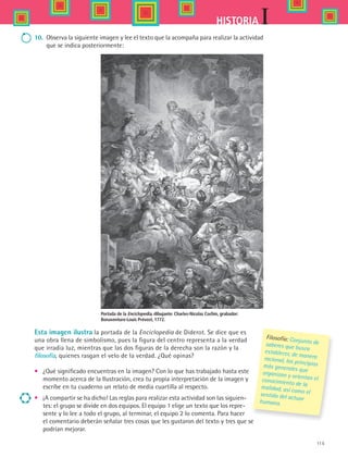 115
IHISTORIA
Esta imagen ilustra la portada de la Enciclopedia de Diderot. Se dice que es
una obra llena de simbolismo, pues la figura del centro representa a la verdad
que irradia luz, mientras que las dos figuras de la derecha son la razón y la
filosofía, quienes rasgan el velo de la verdad. ¿Qué opinas?
•	 ¿Qué significado encuentras en la imagen? Con lo que has trabajado hasta este
momento acerca de la Ilustración, crea tu propia interpretación de la imagen y
escribe en tu cuaderno un relato de media cuartilla al respecto.
•	 ¡A compartir se ha dicho! Las reglas para realizar esta actividad son las siguien-
tes: el grupo se divide en dos equipos. El equipo 1 elige un texto que los repre-
sente y lo lee a todo el grupo, al terminar, el equipo 2 lo comenta. Para hacer
el comentario deberán señalar tres cosas que les gustaron del texto y tres que se
podrían mejorar.
10.	 Observa la siguiente imagen y lee el texto que la acompaña para realizar la actividad
que se indica posteriormente:
Filosofía: Conjunto desaberes que buscaestablecer, de maneraracional, los principiosmás generales queorganizan y orientan elconocimiento de larealidad, así como elsentido del actuarhumano.
Portada de la Enciclopedia, dibujante: Charles-Nicolas Cochin, grabador:
Bonaventure-Louis Prévost, 1772.
HIST1 B2 S4.indd 115 6/2/07 9:37:01 PM
 