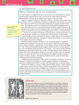 116
secuencia 4
11.	 Lean el siguiente texto.
Breve historia de la Enciclopedia
En 1728 se publicó en Inglaterra lo que se convertiría en un éxito editorial, la Cyclope-
dia, diccionario universal de las artes y las ciencias. Un editor francés llamado Le
Breton, obtuvo el permiso de los ingleses para adaptar la obra en su país.
Le Breton encargó el trabajo de traducción a Diderot —conocido hasta entonces por
sus artículos subversivos publicados en folletos o cuadernillos, y por desafiar a la moral
de la época al escribir una novela donde hablaba de los órganos sexuales femeni-
nos—, pero Diderot encontró en ese proyecto el medio que los ilustrados necesita-
ban: una publicación que les permitiera difundir sus ideas. Asumió la dirección del
proyecto que tendría como fin congregar todo el conocimiento humano producido
hasta ese momento, para sustituir a la religión por la ciencia y a la fe por la razón.
El suyo era un proyecto mayúsculo, así que recurrió a autores reconocidos en su
área de estudio: las artes y las ciencias. Entre ellos hubo quien criticó al clero,
quien divulgó la ciencia racionalista de Newton o quien expresó la necesidad de la
división de los poderes Ejecutivo, Legislativo y Judicial. Recuerda que en ese momento,
los tres poderes los ejercía el monarca.
Cuando se publicó el primer volumen en 1751, la censura política y religiosa lo
prohibió, pero la represión sólo aumentó su fama, pues la aparición de cada nuevo
tomo causaba sensación en toda Europa. La obra ingresó al Índice de libros prohibidos  
en 1759 —lista de títulos publicada por la Iglesia católica, donde se incluían aquellos
que eran considerados peligrosos para la fe y la moral—. Los católicos tenían prohibido,
bajo pena de excomunión, poseer, leer, vender o difundir cualquier libro incluido en el
Índice. Pese a ello, la demanda del público no cesó, pues el conocimiento iba ganando
terreno y se hacía más fuerte que las prohibiciones de la Iglesia. Las ideas ilustradas
llegaron a América, donde se introdujeron clandestinamente a pesar de haber sido
censuradas por la Inquisición española.
El último volumen se publicó en 1765, catorce años después del primero; en total se
hicieron 43 ediciones en 25 países. En muchos hogares burgueses, la Enciclopedia
sustituyó a la Biblia y las familias se reunían cada noche para leer un artículo distinto.
Además de los editores y autores, la obra pudo difundirse gracias a amigos, simpati-
zantes, viajeros, comerciantes de libros y editores de periódicos, entre otros, quienes
propiciaron que las nuevas ideas se establecieran e influyeran en el pensamiento de
diversas regiones de Europa y América. Tras la publicación de la Enciclopedia se incre-
mentó la publicación de periódicos y libros que aseguraron una amplia propagación de
las ideas ilustradas.
Sabías que…
Para representar gráficamente que la Enciclopedia debía hacer una síntesis y clasificación
del saber y trazar el origen y desarrollo de los conocimientos, Diderot utilizó la imagen de
un árbol que simbolizaba cómo desde las raíces hasta las ramas más altas, el conocimien-
to progresa y da frutos. Esto fue considerado una ofensa por la Iglesia católica, pues de
acuerdo con el segundo relato de la creación en el Génesis de la Biblia, Adán fue tentado
por Eva y comió de la fruta prohibida del árbol del bien y del mal (es decir, del conocimien-
to), en lo que se conoce como el pecado original de la humanidad. Para los ilustrados, el
paraíso era justamente brindar el conocimiento a todos.
Subversivos: Que
trastornan o
revuelven, principal-
mente, el orden
público.
Alberto Durero, Adán y Eva.
HIST1 B2 S4.indd 116 6/2/07 9:37:02 PM
 