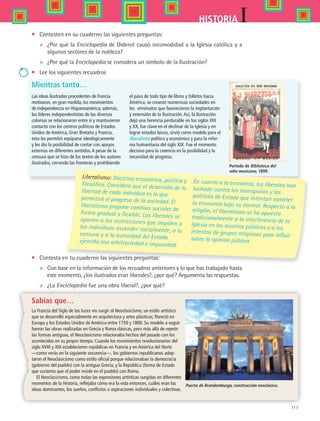 117
IHISTORIA
•	 Contesten en su cuaderno las siguientes preguntas:
 	 ¿Por qué la Enciclopedia de Diderot causó incomodidad a la Iglesia católica y a
algunos sectores de la nobleza?
 	 ¿Por qué la Enciclopedia se considera un símbolo de la Ilustración?
•	 Lee los siguientes recuadros
Liberalismo: Doctrina económica, política yfilosófica. Considera que el desarrollo de lalibertad de cada individuo es lo que
permitirá el progreso de la sociedad. El
liberalismo propone cambios sociales de
forma gradual y flexible. Los liberales se
oponen a las restricciones que impiden alos individuos ascender socialmente, a lacensura y a la autoridad del Estado
ejercida con arbitrariedad e impunidad.
En cuanto a la economía, los liberales han
luchado contra los monopolios y las
políticas de Estado que intentan someterla economía bajo su control. Respecto a lareligión, el liberalismo se ha opuesto
tradicionalmente a la interferencia de la
Iglesia en los asuntos públicos y a los
intentos de grupos religiosos para influir
sobre la opinión pública.
Mientras tanto…
Sabías que…
La Francia del Siglo de las luces vio surgir al Neoclasicismo, un estilo artístico
que se desarrolló especialmente en arquitectura y artes plásticas; floreció en
Europa y los Estados Unidos de América entre 1750 y 1800. Su modelo a seguir
fueron las obras realizadas en Grecia y Roma clásicas, pero más allá de repetir
las formas antiguas, el Neoclasicismo relacionaba hechos del pasado con los
acontecidos en su propio tiempo. Cuando los movimientos revolucionarios del
siglo XVIII y XIX establecieron repúblicas en Francia y en América del Norte
—como verás en la siguiente secuencia—, los gobiernos republicanos adop-
taron el Neoclasicismo como estilo oficial porque relacionaban la democracia
(gobierno del pueblo) con la antigua Grecia, y la República (forma de Estado
que sustenta que el poder reside en el pueblo) con Roma.
El Neoclasicismo, como todas las expresiones artísticas surgidas en diferentes
momentos de la Historia, reflejaba cómo era la vida entonces, cuáles eran las
ideas dominantes, los sueños, conflictos o aspiraciones individuales y colectivas.
Las ideas ilustradas procedentes de Francia
motivaron, en gran medida, los movimientos
de independencia en Hispanoamérica; además,
los líderes independentistas de las diversas
colonias se relacionaron entre sí y mantuvieron
contacto con los centros políticos de Estados
Unidos de América, Gran Bretaña y Francia,
esto les permitió equiparse ideológicamente
y les dio la posibilidad de contar con apoyos
externos en diferentes sentidos.A pesar de la
censura que se hizo de los textos de los autores
ilustrados, cerrando las fronteras y prohibiendo
el paso de todo tipo de libros y folletos hacia
América, se crearon numerosas sociedades en
los virreinatos que favorecieron la implantación
y extensión de la Ilustración.Así, la Ilustración
dejó una herencia perdurable en los siglos XIX
y XX, fue clave en el declinar de la Iglesia y en
lograr estados laicos, sirvió como modelo para el
liberalismo político y económico y para la refor-
ma humanitaria del siglo XIX. Fue el momento
decisivo para la creencia en la posibilidad y la
necesidad de progreso.
•	 Contesta en tu cuaderno las siguientes preguntas:
 	 Con base en la información de los recuadros anteriores y lo que has trabajado hasta
este momento, ¿los ilustrados eran liberales?, ¿por qué? Argumenta las respuestas.
 	 ¿La Enciclopedia fue una obra liberal?, ¿por qué?
Puerta de Brandemburgo, construcción neoclasica.
Portada de Biblioteca del
niño mexicano, 1899.
HIST1 B2 S4.indd 117 6/2/07 9:37:06 PM
 