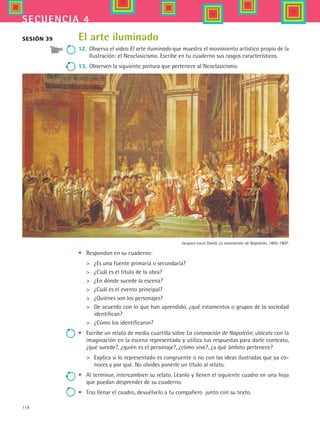 118
secuencia 4
Jacques-Louis David, La coronación de Napoleón, 1805-1807.
El arte iluminado
12.	 Observa el video El arte iluminado que muestra el movimiento artístico propio de la
Ilustración: el Neoclasicismo. Escribe en tu cuaderno sus rasgos característicos.
13.	 Observen la siguiente pintura que pertenece al Neoclasicismo.
Sesión 39
•	 Respondan en su cuaderno:
 	 ¿Es una fuente primaria o secundaria?
 	 ¿Cuál es el título de la obra?
 	 ¿En dónde sucede la escena?
 	 ¿Cuál es el evento principal?
 	 ¿Quiénes son los personajes?
 	 De acuerdo con lo que han aprendido, ¿qué estamentos o grupos de la sociedad
identifican?
 	 ¿Cómo los identificaron?
•	 Escribe un relato de media cuartilla sobre La coronación de Napoleón; ubícate con la
imaginación en la escena representada y utiliza tus respuestas para darle contexto,
¿qué sucede?, ¿quién es el personaje?, ¿cómo vive?, ¿a qué ámbito pertenece?
 	 Explica si lo representado es congruente o no con las ideas ilustradas que ya co-
noces y por qué. No olvides ponerle un título al relato.
•	 Al terminar, intercambien su relato. Léanlo y llenen el siguiente cuadro en una hoja
que puedan desprender de su cuaderno.
•	 Tras llenar el cuadro, devuélvelo a tu compañero  junto con su texto.
HIST1 B2 S4.indd 118 6/2/07 9:37:08 PM
 
