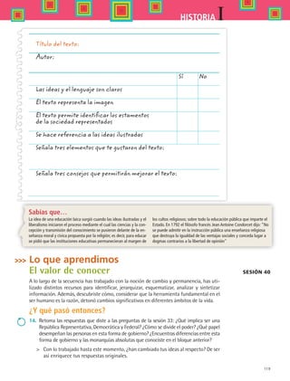 119
IHISTORIA
Lo que aprendimos
El valor de conocer
A lo largo de la secuencia has trabajado con la noción de cambio y permanencia, has uti-
lizado distintos recursos para identificar, jerarquizar, esquematizar, analizar y sintetizar
información. Además, descubriste cómo, considerar que la herramienta fundamental en el
ser humano es la razón, detonó cambios significativos en diferentes ámbitos de la vida.
¿Y qué pasó entonces?
14.	 Retoma las respuestas que diste a las preguntas de la sesión 33: ¿Qué implica ser una
República Representativa, Democrática y Federal? ¿Cómo se divide el poder? ¿Qué papel
desempeñan las personas en esta forma de gobierno? ¿Encuentras diferencias entre esta
forma de gobierno y las monarquías absolutas que conociste en el bloque anterior?
 	 Con lo trabajado hasta este momento, ¿han cambiado tus ideas al respecto? De ser
así enriquece tus respuestas originales.
Sesión 40
Título del texto:
Autor:
	 Sí 	 No
Las ideas y el lenguaje son claros
El texto representa la imagen
El texto permite identificar los estamentos
de la sociedad representados
Se hace referencia a las ideas ilustradas
Señala tres elementos que te gustaron del texto:
Señala tres consejos que permitirán mejorar el texto:
Sabías que…
La idea de una educación laica surgió cuando las ideas ilustradas y el
liberalismo iniciaron el proceso mediante el cual las ciencias y la con-
cepción y transmisión del conocimiento se pusieron delante de la en-
señanza moral y cívica propuesta por la religión; es decir, para educar
se pidió que las instituciones educativas permanecieran al margen de
los cultos religiosos; sobre todo la educación pública que imparte el
Estado. En 1792 el filósofo francés Jean Antoine Condorcet dijo: “No
se puede admitir en la instrucción pública una enseñanza religiosa
que destruya la igualdad de las ventajas sociales y conceda lugar a
dogmas contrarios a la libertad de opinión
HIST1 B2 S4.indd 119 6/2/07 9:37:09 PM
 
