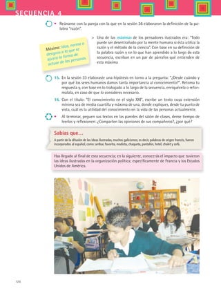 120
secuencia 4
•	 Reúnanse con la pareja con la que en la sesión 36 elaboraron la definición de la pa-
labra “razón”.
Máxima: Idea, norma o
designio a la que se
ajusta la forma de
actuar de las personas.
 	 Una de las máximas de los pensadores ilustrados era: “Todo
puede ser desentrañado por la mente humana si ésta utiliza la
razón y el método de la ciencia”. Con base en su definición de
la palabra razón y en lo que han aprendido a lo largo de esta
secuencia, escriban en un par de párrafos qué entienden de
esta máxima
15.	 En la sesión 33 elaboraste una hipótesis en torno a la pregunta: ¿Desde cuándo y
por qué los seres humanos damos tanta importancia al conocimiento?. Retoma tu
respuesta y, con base en lo trabajado a lo largo de la secuencia, enriquécela o refor-
múlala, en caso de que lo consideres necesario.
16.	 Con el título: “El conocimiento en el siglo XXI”, escribe un texto cuya extensión
mínima sea de media cuartilla y máxima de una, donde expliques, desde tu punto de
vista, cuál es la utilidad del conocimiento en la vida de las personas actualmente.
•	 Al terminar, peguen sus textos en las paredes del salón de clases, dense tiempo de
leerlos y reflexionen: ¿Comparten las opiniones de sus compañeros?, ¿por qué?
Sabías que…
A partir de la difusión de las ideas ilustradas, muchos galicismos; es decir, palabras de origen francés, fueron
incorporados al español, como: arribar, favorita, modista, chaqueta, pantalón, hotel, chalet y sofá.
Has llegado al final de esta secuencia; en la siguiente, conocerás el impacto que tuvieron
las ideas ilustradas en la organización política; específicamente de Francia y los Estados
Unidos de América.
HIST1 B2 S4.indd 120 6/2/07 9:37:12 PM
 