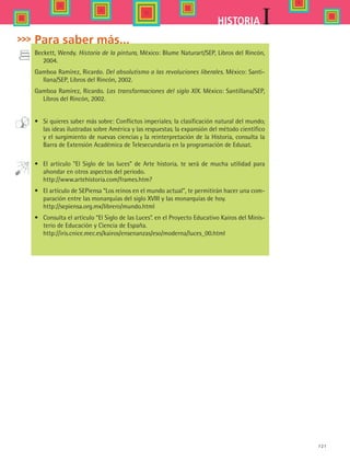 121
IHISTORIA
Para saber más...
Beckett, Wendy. Historia de la pintura, México: Blume Naturart/SEP, Libros del Rincón,
2004.
Gamboa Ramírez, Ricardo. Del absolutismo a las revoluciones liberales. México: Santi-
llana/SEP, Libros del Rincón, 2002.
Gamboa Ramírez, Ricardo. Las transformaciones del siglo XIX. México: Santillana/SEP,
Libros del Rincón, 2002.
•	 Si quieres saber más sobre: Conflictos imperiales; la clasificación natural del mundo;
las ideas ilustradas sobre América y las respuestas; la expansión del método científico
y el surgimiento de nuevas ciencias y la reinterpretación de la Historia, consulta la
Barra de Extensión Académica de Telesecundaria en la programación de Edusat.
•	 El artículo “El Siglo de las luces” de Arte historia, te será de mucha utilidad para
ahondar en otros aspectos del periodo.  
	 http://www.artehistoria.com/frames.htm?
•	 El artículo de SEPiensa “Los reinos en el mundo actual”, te permitirán hacer una com-
paración entre las monarquías del siglo XVIII y las monarquías de hoy.
	 http://sepiensa.org.mx/librero/mundo.html
•	 Consulta el artículo “El Siglo de las Luces”. en el Proyecto Educativo Kairos del Minis-
terio de Educación y Ciencia de España.
	 http://iris.cnice.mec.es/kairos/ensenanzas/eso/moderna/luces_00.html
HIST1 B2 S4.indd 121 6/2/07 9:37:12 PM
 