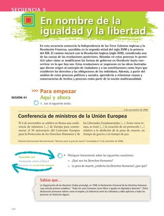 122
secuencia 5
En nombre de la
igualdad y la libertad
Sesión 41
5 de noviembre de 2000
Para empezar
Aquí y ahora
1.	 Lee el siguiente texto:
Conferencia de ministros de la Unión Europea
•	 Platiquen brevemente sobre las siguientes cuestiones:
	 ¿Qué son los Derechos Humanos?
	 La pena de muerte, ¿violenta los Derechos Humanos?, ¿por qué?
Sabías que…
La Organización de las Naciones Unidas promulgó, en 1948, la Declaración Universal de los Derechos Humanos
cuyo artículo primero establece: “Todos los seres humanos nacen libres e iguales en dignidad y derechos”. Dicha
declaración promueve valores como el respeto y la tolerancia entre los individuos y debe aplicarse a todas las
personas sin distinción alguna.
El 4 de noviembre se celebró en Roma una confe-
rencia de ministros [...] de Europa para conme-
morar el 50 aniversario del Convenio Europeo
para la Protección de los Derechos Humanos y de
las Libertades Fundamentales [...]. Entre otros te-
mas, se trató [...] la creación de un protocolo [...]
relativo a la abolición de la pena de muerte, en
tiempo de guerra y en tiempo de paz.
Amnistía Internacional, Documentación, “Noticias sobre la pena de muerte” (consultada el 15 de noviembre de 2006).
En esta secuencia conocerás la Independencia de las Trece Colonias inglesas y la
Revolución Francesa, sucedidas en la segunda mitad del siglo XVIII y la primera
del XIX. El camino iniciará con la Revolución Inglesa (siglo XVII), considerada una
de las causas de las revoluciones posteriores. Ahondar en estos procesos te permi-
tirá saber cómo se modificaron las formas de gobierno en Occidente hasta con-
vertirse en lo que hoy son. Estas revoluciones se inspiraron en las ideas ilustradas
que dieron origen al concepto de ciudadano y a las constituciones como leyes que
establecen los derechos y las obligaciones de los individuos. Además, a partir del
análisis de estos procesos políticos y sociales, aprenderás a relacionar causas y
consecuencias de hechos y procesos como parte de la noción multicausalidad.
Conexión con
Formación civica y Ética I
Secuencia 10: Los derechos humanos
HIST1 B2 S5.indd 122 6/2/07 9:37:57 PM
 