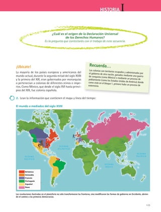 123
IHISTORIA
¡Ubícate!
La mayoría de los países europeos y americanos del
mundo actual, durante la segunda mitad del siglo XVIII
y la primera del XIX, eran gobernados por monarquías
o pertenecían a colonias de diferentes reinos o impe-
rios. Como México, que desde el siglo XVI hasta princi-
pios del XIX, fue colonia española.
El mundo a mediados del siglo XVIII
Las revoluciones ilustradas en el planisferio no sólo transformaron las fronteras, sino modificaron las formas de gobierno en Occidente, abrien-
do el camino a las primeras democracias.
Recuerda…
Las colonias son territorios ocupados y administrados porel gobierno de otra nación, ganados mediante una guerrade conquista (como México) o mediante un proceso depoblamiento (como los Estados Unidos de América) dondecomo viste en el bloque 1, primero hubo un proceso deexterminio.
2.	 Lean la información que contienen el mapa y línea del tiempo:
¿Cuál es el origen de la Declaración Universal
de los Derechos Humanos?
Es la pregunta que contestarás con el trabajo de esta secuencia.
Británico
Holandés
Francés
Portugués
Español
Ruso
HIST1 B2 S5.indd 123 6/2/07 9:38:03 PM
 