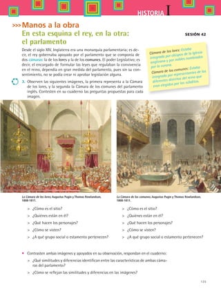 125
IHISTORIA
Sesión 42
	 ¿Cómo es el sitio?
	 ¿Quiénes están en él?
	 ¿Qué hacen los personajes?
	 ¿Cómo se visten?
	 ¿A qué grupo social o estamento pertenecen?
La Cámara de los lores, Augustus Pugin y Thomas Rowlandson,
1808-1811.
	 ¿Cómo es el sitio?
	 ¿Quiénes están en él?
	 ¿Qué hacen los personajes?
	 ¿Cómo se visten?
	 ¿A qué grupo social o estamento pertenecen?
•	 Contrasten ambas imágenes y apoyados en su observación, respondan en el cuaderno:
	 ¿Qué similitudes y diferencias identifican entre las características de ambas cáma-
ras del parlamento?
	 ¿Cómo se reflejan las similitudes y diferencias en las imágenes?
La Cámara de los comunes, Augustus Pugin y Thomas Rowlandson,
1808-1811.
Manos a la obra
En esta esquina el rey, en la otra:
el parlamento
Desde el siglo XIV, Inglaterra era una monarquía parlamentaria; es de-
cir, el rey gobernaba apoyado por el parlamento que se componía de
dos cámaras: la de los lores y la de los comunes. El poder Legislativo; es
decir, el encargado de formular las leyes que regulaban la convivencia
en el reino, dependía en gran medida del parlamento, pues sin su con-
sentimiento, no se podía crear ni aprobar legislación alguna.
3.	 Observen las siguientes imágenes, la primera representa a la Cámara
de los lores, y la segunda la Cámara de los comunes del parlamento
inglés. Contesten en su cuaderno las preguntas propuestas para cada
imagen.
Cámara de los lores: Estaba
integrada por obispos de la Iglesia
anglicana y por nobles nombrados
por la corona.
Cámara de los comunes: Estaba
integrada por representantes de los
diferentes distritos del reino que
eran elegidos por los súbditos.
HIST1 B2 S5.indd 125 6/2/07 9:38:05 PM
 