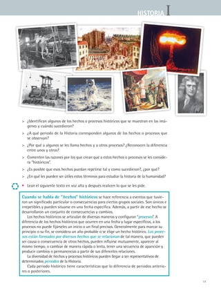 IHISTORIA
11
	 ¿Identifican algunos de los hechos o procesos históricos que se muestran en las imá-
genes y cuándo sucedieron?
	 ¿A qué periodo de la Historia corresponden algunos de los hechos o procesos que
se observan?
	 ¿Por qué a algunos se les llama hechos y a otros procesos? ¿Reconocen la diferencia
entre unos y otros?
	 Comenten las razones por los que crean que a estos hechos o procesos se les conside-
ra “históricos”.
	 ¿Es posible que esos hechos puedan repetirse tal y como sucedieron?, ¿por qué?
	 ¿En qué les pueden ser útiles estos términos para estudiar la historia de la humanidad?
•	 Lean el siguiente texto en voz alta y después realicen lo que se les pide.
Cuando se habla de “hechos” históricos se hace referencia a eventos que tuvie-
ron un significado particular o consecuencias para ciertos grupos sociales. Son únicos e
irrepetibles y pueden situarse en una fecha específica. Además, a partir de ese hecho se
desarrollaron un conjunto de consecuencias y cambios.
Los hechos históricos se articulan de diversas maneras y configuran “procesos”. A
diferencia de los hechos históricos que ocurren en una fecha y lugar específicos, a los
procesos no puede fijárseles un inicio o un final precisos. Generalmente para marcar su
principio o su fin, se considera un año probable o se elige un hecho histórico. Los proce-
sos están formados por diversos hechos que se relacionan de tal manera, que pueden
ser causa o consecuencia de otros hechos, pueden influirse mutuamente, aparecer al
mismo tiempo, o cambiar de manera rápida o lenta, tener una secuencia de aparición y
producir cambios o permanencias a partir de sus diferentes relaciones.
La diversidad de hechos y procesos históricos pueden llegar a ser representativos de
determinados periodos de la Historia.
Cada periodo histórico tiene características que lo diferencia de periodos anterio-
res o posteriores.
HIST1 B1 S0.indd 11 6/2/07 9:26:28 PM
 
