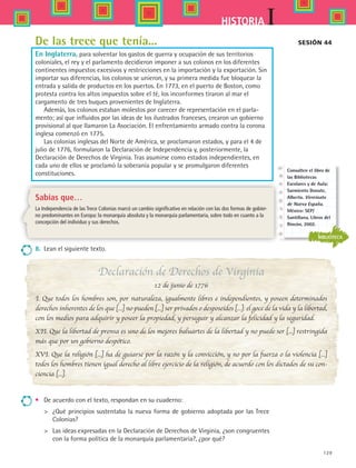129
IHISTORIA
De las trece que tenía...
En Inglaterra, para solventar los gastos de guerra y ocupación de sus territorios
coloniales, el rey y el parlamento decidieron imponer a sus colonos en los diferentes
continentes impuestos excesivos y restricciones en la importación y la exportación. Sin
importar sus diferencias, los colonos se unieron, y su primera medida fue bloquear la
entrada y salida de productos en los puertos. En 1773, en el puerto de Boston, como
protesta contra los altos impuestos sobre el té, los inconformes tiraron al mar el
cargamento de tres buques provenientes de Inglaterra.
Además, los colonos estaban molestos por carecer de representación en el parla-
mento; así que influidos por las ideas de los ilustrados franceses, crearon un gobierno
provisional al que llamaron La Asociación. El enfrentamiento armado contra la corona
inglesa comenzó en 1775.
Las colonias inglesas del Norte de América, se proclamaron estados, y para el 4 de
julio de 1776, formularon la Declaración de Independencia y, posteriormente, la
Declaración de Derechos de Virginia. Tras asumirse como estados independientes, en
cada uno de ellos se proclamó la soberanía popular y se promulgaron diferentes
constituciones.
Sesión 44
8.	 Lean el siguiente texto.
Declaración de Derechos de Virginia
12 de junio de 1776
I. Que todos los hombres son, por naturaleza, igualmente libres e independientes, y poseen determinados
derechos inherentes de los que [...] no pueden [...] ser privados o desposeídos [...]: el goce de la vida y la libertad,
con los medios para adquirir y poseer la propiedad, y perseguir y alcanzar la felicidad y la seguridad. 
XII. Que la libertad de prensa es uno de los mejores baluartes de la libertad y no puede ser [...] restringida
más que por un gobierno despótico.
XVI. Que la religión [...] ha de guiarse por la razón y la convicción, y no por la fuerza o la violencia [...]
todos los hombres tienen igual derecho al libre ejercicio de la religión, de acuerdo con los dictados de su con-
ciencia [...]. 
Sabías que…
La Independencia de las Trece Colonias marcó un cambio significativo en relación con las dos formas de gobier-
no predominantes en Europa: la monarquía absoluta y la monarquía parlamentaria, sobre todo en cuanto a la
concepción del individuo y sus derechos.
•	 De acuerdo con el texto, respondan en su cuaderno:
	 ¿Qué principios sustentaba la nueva forma de gobierno adoptada por las Trece
Colonias?
	 Las ideas expresadas en la Declaración de Derechos de Virginia, ¿son congruentes
con la forma política de la monarquía parlamentaria?, ¿por qué?
BIBLIOTECA
Consulten el libro de
las Bibliotecas
Escolares y de Aula:
Sarmiento Donate,
Alberto. Virreinato
de Nueva España.
México: SEP/
Santillana, Libros del
Rincón, 2002.
HIST1 B2 S5.indd 129 6/2/07 9:38:12 PM
 