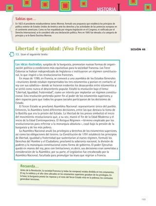 133
IHISTORIA
Sabías que…
En 1823 el presidente estadounidense James Monroe, formuló una propuesta que establecía los principios de
política exterior de Estados Unidos de América ante los derechos y las actividades de las potencias europeas en
el continente americano. Como no fue respaldada por ninguna legislación en el Congreso, ni ratificada por el
Derecho Internacional, se le consideró sólo una declaración política. Pero en 1845 fue elevada a la categoría de
principio y se le llamó Doctrina Monroe.
Sesión 46
Recuerda…
Antes de la Revolución, la sociedad francesa (y todas las europeas) estaba dividida en tres estamentos.El rey, la nobleza y el alto clero ubicados en los estamentos superiores gozaban de los privilegios. Enla base, la burguesía poseía las riquezas y el resto del Tercer Estado vivía en la pobreza; los contrastesgeneraban tensiones.
Libertad e igualdad: ¡Viva Francia libre!
13.	 Lean el siguiente texto:
Las ideas ilustradas, surgidas de la burguesía, promovían nuevas formas de organi-
zación política y condiciones más equitativas para la sociedad francesa. Las Trece
Colonias se habían independizado de Inglaterra e instituyeron un régimen constitucio-
nal, lo que inspiró a los revolucionarios franceses.
En mayo de 1789, en Francia, se convocó a una asamblea de los Estados Generales  
—reuniones donde estaban representados los tres estamentos y ponían en contacto al
rey con sus súbditos— donde se hicieron evidentes los desacuerdos entre estamentos y
se sintió como nunca el descontento popular. Estalló la revolución bajo el lema:
“Libertad, Igualdad, Fraternidad”, como un intento por implantar un régimen constitu-
cional. Esta revolución pretendía poner fin al poder de los estamentos superiores, y
abrir espacios para que todos los grupos sociales participaran de las decisiones de
Estado.  
El Tercer Estado se proclamó Asamblea Nacional: representante único del pueblo.
Entonces, la Asamblea tomó diferentes decisiones, entre las que destaca la toma de
la Bastilla que era la prisión del Estado. La libertad de los presos simbolizó el inicio
del movimiento revolucionario que, a su vez, marcó el fin de la Edad Moderna y el
inicio de la Edad Contemporánea. El Antiguo Régimen —término empleado por los
revolucionarios para referirse a la monarquía absoluta—, cayó bajo la presión de la
burguesía y de los más pobres.
La Asamblea Nacional anuló los privilegios y derechos de los estamentos superiores,
así como las obligaciones del tercero. La Constitución de 1791 estableció los principios
de libertad, igualdad y fraternidad que sustentarían al nuevo régimen, formuló los
Derechos del Hombre y el Ciudadano; proclamó la soberanía nacional, la división de
poderes y la monarquía constitucional como forma de gobierno. El poder Ejecutivo
quedó en manos del rey, pero con limitaciones; es decir, sus decisiones eran sometidas a
consideración de la Asamblea; por su parte, el Legislativo fue encabezado por la
Asamblea Nacional, facultada para promulgar las leyes que regirían a Francia.
HIST1 B2 S5.indd 133 6/2/07 9:38:22 PM
 