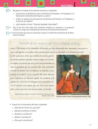 137
IHISTORIA
•	 Recuperen el trabajo de las sesiones anteriores y respondan:
	 ¿Encuentran coincidencias entre los Derechos del Hombre y el Ciudadano y la
Declaración de Derechos de Virginia?, ¿cuáles?
	 ¿Cómo se oponían los principios de los Derechos del Hombre y el Ciudadano a
la idea de ser súbdito?
	 ¿Qué significa el lema: Libertad, Igualdad, Fraternidad?
•	 Con lo que has visto hasta este momento enriquece la respuesta a la pregunta:
¿Cuál es el origen de la Declaración Universal de los Derechos Humanos?.
17. Lean los textos que fueron escritos por mujeres en diferentes momentos de la Revo-
lución Francesa:
[...] Os suplicamos, Señor, que establezcáis escuelas gratui-
tas donde podamos aprender nuestra lengua con normas,
la religión y la moral; que una y otra sean presentadas en
toda su grandeza; que nos enseñen sobre todo a practicar
virtudes de nuestro sexo: la dulzura, la modestia, la pa-
ciencia, la caridad [...] ¿Las ciencias? No sirven más que
para inspirarnos un absurdo orgullo, nos conducen a la
pedantería, contraria a los designios de la naturaleza, ha-
cen de nosotras seres mixtos que son raras veces esposas
fieles y más raras veces aún buenas madres de familia.
Marand-Fouquet, Katherine. La mujer en tiempos de la Revolución. París:	
Ediciones Stock, 1989.
•	 A partir de la información del texto, respondan:
	 ¿Qué tipo de fuente es?, ¿por qué?
	 ¿Quiénes escribieron el texto?
	 ¿Cuándo lo escribieron?
	 ¿Dónde lo escribieron?
	 ¿Para qué lo escribieron?
Jean-Marc Nattier, Retrato de Mademoiselle Henriette, 1754.
Petición de las mujeres del Tercer Estado al Rey
Señor, [...]Excluidas de las Asambleas Nacionales por leyes demasiado bien cimentadas como para es-
perar infringirlas, no os piden, Señor, permiso para enviar sus diputados a los Estados Generales.
HIST1 B2 S5.indd 137 6/2/07 9:38:43 PM
 
