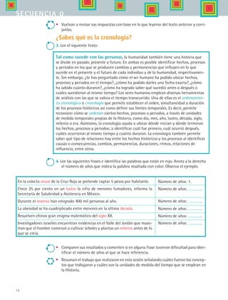 12
secuencia 0
•	 Vuelvan a revisar sus respuestas con base en lo que leyeron del texto anterior y corrí-
janlas.
¿Sabes qué es la cronología?
3. Lee el siguiente texto:
Tal como sucede con las personas, la humanidad también tiene una historia que
se divide en pasado, presente y futuro. En ambas es posible identificar hechos, procesos
y periodos en los que se producen cambios y permanencias que influyen en lo que
sucede en el presente y el futuro de cada individuo y de la humanidad, respectivamen-
te. Sin embargo, ¿te has preguntado cómo el ser humano ha podido ubicar hechos,
procesos y periodos en el tiempo?, ¿cómo ha podido darles una fecha exacta?, ¿cómo
ha sabido cuánto duraron?, ¿cómo ha logrado saber qué sucedió antes o después o
cuáles sucedieron al mismo tiempo? Los seres humanos emplean diversas herramientas
de análisis con las que se valora el tiempo transcurrido. Una de ellas es el ordenamien-
to cronológico o cronología que permite establecer el orden, simultaneidad y duración
de los procesos históricos así como definir sus límites temporales. Es decir, permite
reconocer cómo se ordenan ciertos hechos, procesos o periodos, a través de unidades
de medida temporales propias de la Historia, como día, mes, año, lustro, década, siglo,
milenio o era. Asimismo, la cronología ayuda a ubicar dónde inician y dónde terminan
los hechos, procesos y periodos; a identificar cuál fue primero, cuál ocurrió después,
cuáles ocurrieron al mismo tiempo y cuánto duraron. La cronología también permite
saber qué tipo de relaciones hay entre los hechos históricos y los procesos al identificar
causas o consecuencias, cambios, permanencias, duraciones, ritmos, relaciones de
influencia, entre otros.
4. Lee las siguientes frases e identifica las palabras que están en rojo. Anota a la derecha
el número de años que indica la palabra resaltada con color. Observa el ejemplo.
En la colecta anual de la Cruz Roja se pretende captar 5 pesos por habitante.
Crece 25 por ciento en un lustro la cifra de menores fumadores, informa la
Secretaría de Salubridad y Asistencia en México.
Durante el sexenio han emigrado 400 mil personas al año.
La obesidad se ha cuadriplicado entre menores en la última década.
Resuelven chinos gran enigma matemático del siglo XX.	
Investigadores israelíes encuentran evidencias en el Valle del Jordán que mues-
tran que el hombre comenzó a cultivar árboles y plantas un milenio antes de lo
que se creía.
Número de años: 1.
Número de años: .
Número de años: .
Número de años: .
Número de años: .
Número de años: .
•	 Comparen sus resultados y comenten si en alguna frase tuvieron dificultad para iden-
tificar el número de años al que se hace referencia.
•	 Resuman el trabajo que realizaron en esta sesión señalando cuáles fueron los concep-
tos que trabajaron y cuáles son la unidades de medida del tiempo que se emplean en
la Historia.
HIST1 B1 S0.indd 12 6/2/07 9:26:29 PM
 