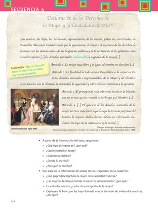 138
secuencia 5
•	 A partir de la información del texto, respondan:
	 ¿Qué tipo de fuente es?, ¿por qué?
	 ¿Quién escribió el texto?
	 ¿Cuándo lo escribió?
	 ¿Dónde lo escribió?
	 ¿Para qué lo escribió?
•	 Con base en la información de ambos textos, respondan en su cuaderno:
	 ¿Qué papel desempeñaba la mujer en la sociedad francesa?
	 ¿Las mujeres tenían permitido el acceso al conocimiento?, ¿por qué?
	 En cada documento, ¿cuál es la concepción de la mujer?
	 Expliquen la frase que les haya llamado más la atención de ambos documentos,
¿por qué?
Declaración de los Derechos de
la Mujer y la Ciudadana de 1791*
Las madres, las hijas, las hermanas, representantes de la nación, piden ser constituidas en
Asamblea Nacional. Considerando que la ignorancia, el olvido o el desprecio de los derechos de
la mujer son las únicas causas de las desgracias públicas y de la corrupción de los gobiernos, han
resuelto exponer [...] los derechos naturales, inalienables y sagrados de la mujer[...].
Artículo 1. La mujer nace libre y es igual al hombre en derechos. [...]
Artículo 2. La finalidad de toda asociación política es la conservación
de los derechos naturales e imprescindibles de la Mujer y del Hombre:
estos derechos son la libertad, la propiedad, la seguridad y sobre todo la resistencia a la opresión.
Artículo 3. El principio de toda soberanía reside en la Nación,
que no es más que la reunión de la Mujer y el Hombre. [...]
Artículo 4. [...] El ejercicio de los derechos naturales de la
mujer no tiene más límites que los que la tiranía perpetua del
hombre le impone: dichos límites deben ser reformados me-
diante las leyes de la naturaleza y la razón[...].
*Olimpia de Gouges. Activista revolucionaria.
Marand-Fouquet, Katherine. La mujer en tiempos de la Revolución. París: Ediciones Stock, 1989.
Inalienable: Que no se pude
pasar o transferir a nadie;
que es irrenunciable.
Salón burgués del siglo XVIII.
HIST1 B2 S5.indd 138 6/2/07 9:38:53 PM
 