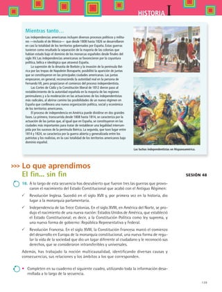 139
IHISTORIA
Las independencias americanas incluyen diversos procesos políticos y milita-
res —incluido el de México— que desde 1808 hasta 1826 se desarrollaron
en casi la totalidad de los territorios gobernados por España. Estas guerras
tuvieron como resultado la separación de la mayoría de las colonias que
habían estado bajo el dominio de los monarcas españoles desde finales del
siglo XV. Las independencias americanas se favorecieron por la coyuntura
política, bélica e ideológica que atravesó España.
La supresión de la dinastía de Borbón y la invasión de la península Ibé-
rica por las tropas de Napoleón Bonaparte, posibilitó la aparición de juntas
que se constituyeron en las principales ciudades americanas. Las juntas
empezaron, en general, reconociendo la autoridad real en la persona de
Fernando VII, pero propiciaron el comienzo del proceso independentista.
Las Cortes de Cádiz y la Constitución liberal de 1812 dieron paso al
restablecimiento de la autoridad española en la mayoría de las regiones
peninsulares y a la moderación en las actuaciones de los independentistas
más radicales, al abrirse camino las posibilidades de un nuevo régimen en
España que conllevara una nueva organización política, social y económica
de los territorios americanos.
El proceso de independencia en América puede dividirse en dos grandes
fases. La primera, transcurrida desde 1808 hasta 1814, se caracteriza por la
actuación de las juntas que, al igual que en España, se constituyeron en las
ciudades más importantes para tratar de restablecer una legalidad interrum-
pida por los sucesos de la península Ibérica. La segunda, que tuvo lugar entre
1814 y 1824, se caracteriza por la guerra abierta y generalizada entre los
patriotas y los realistas, en la casi totalidad de los territorios americanos bajo
dominio español.
Sesión 48
Lo que aprendimos
El fin... sin fin
18.	 A lo largo de esta secuencia has descubierto que fueron tres las guerras que provo-
caron el nacimiento del Estado Constitucional que acabó con el Antiguo Régimen:
	Revolución Inglesa. Sucedió en el siglo XVII y, por primera vez en la historia, dio
lugar a la monarquía parlamentaria.
	 Independencia de las Trece Colonias. En el siglo XVIII, en América del Norte, se pro-
dujo el nacimiento de una nueva nación: Estados Unidos de América, que estableció
el Estado Constitucional; es decir, a la Constitución Política como ley suprema, y
una nueva forma de gobierno: República Representativa y Federal.
	 Revolución Francesa. En el siglo XVIII, la Constitución Francesa marcó el comienzo
del desarrollo en Europa de la monarquía constitucional, una nueva forma de regu-
lar la vida de la sociedad que dio un lugar diferente al ciudadano y le reconoció sus
derechos, que se consideraron intransferibles y universales.
Además, has trabajado la noción multicausalidad, identificando diversas causas y
consecuencias, sus relaciones y los ámbitos a los que corresponden.
•	 Completen en su cuaderno el siguiente cuadro, utilizando toda la información desa-
rrollada a lo largo de la secuencia.
Mientras tanto…
Las luchas independentistas en Hispanoamérica.
HIST1 B2 S5.indd 139 6/2/07 9:38:55 PM
 