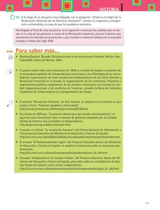 141
IHISTORIA
20.	 A lo largo de la secuancia has trabajado con la pregunta: ¿Cuál es el origen de la
Declaración Universal de los Derechos Humanos?, retoma tu respuesta y enriqué-
cela o reformúlala, en caso de que lo consideres necesario.
Has llegado al final de esta secuencia; en la siguiente conocerás los cambios que se die-
ron en la vida de las personas a través de la Revolución Industrial, proceso histórico que
transformó los métodos de producción, y que incidió en todos los ámbitos de la sociedad
europea a finales del siglo XVIII.
Para saber más...
•	 Gamboa Ramírez, Ricardo. Del absolutismo a las revoluciones liberales. México: San-
tillana/SEP, Libros del Rincón, 2002.
•	 Si quieres saber sobre Las revoluciones de 1848; la invasión de España y el quiebre de
la monarquía española; las independencias americanas y las dificultades de su conso-
lidación; repercusiones de estas revoluciones (Independencia de las Trece Colonias y
Revolución Francesa) en el mundo; la fragmentación de los virreinatos. Proyectos y
experimentos políticos; surgimiento de las naciones americanas; los intentos de uni-
dad hispanoamericana y los conflictos de fronteras, consulta la Barra de Extensión
Académica de Telesecundaria en la programación de Edusat.
•	 El artículo “Revolución Francesa”, de Arte historia, te ubicará en el contexto en que
surgió el lema: “Libertad, igualdad y fraternidad”.  
	 http://www.artehistoria.com/histesp/contextos/6788.htm
•	 El artículo de SEPiensa  “La primera democracia del mundo contemporáneo”, te
	 aportará más información sobre el sistema de gobierno adoptado por los Estados
	 Unidos de América tras consolidar su Independencia.
	 http://sepiensa.org.mx/librero/mundo.html
•	 Consulta el artículo “La revolución francesa”, del Centro Nacional de Información y
Comunicación Educativa del Ministerio de Educación y Ciencia de España.
	 http://w3.cnice.mec.es/eos/MaterialesEducativos/bachillerato/historia/revfran/index.htm
•	 El artículo “El Parlamentarismo inglés”, del Proyecto Educativo Kairos del Ministerio
de Educación y Ciencia de España, te ampliará el panorama sobre la monarquía par-
lamentaria.
	 http://iris.cnice.mec.es/kairos/ensenanzas/eso/moderna/luces_02_00.html
•	 Consulta “Independencia de Estados Unidos”, del Proyecto Educativo Kairos del Mi-
nisterio de Educación y Ciencia de España, para saber sobre la consolidación de Esta-
dos Unidos de América como nación independiente.
	 http://iris.cnice.mec.es/kairos/ensenanzas/eso/contemporanea/antiguo_01_00.html
HIST1 B2 S5.indd 141 6/2/07 9:38:56 PM
 
