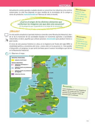 143
IHISTORIA
Industria textil (lana)
NUEVAS INDUSTRIAS
INDUSTRIA TRADICIONAL
Industrias metaúrgicas o
mecánicas
Industria textil con predominio
de la lana
Industria textil con predominio
del algodón
Industrias diversas
Stirling
Glasgow
Ayr
Edimburgo
Dundee
Berwik
New Castle
Stockton
York
Darlington
Lancester
Preton
Liverpool
Chester
Manchester
Leeds
Halifax
Sheffield
Derby Nottingham
Leicester
Boston
Cbentry
Birmingham
Merthyr
Swansea
Bristol
Gloucester
Bath
Exeter
Salisbury
Guilford
Brighton
LONDRES
Colchester
Cambridge
Norwich
Actualmente existen grandes ciudades donde se concentran las industrias y los centros
comerciales. La vida hoy depende en gran medida de la tecnología, de la compra y
venta de productos manufacturados en fábricas de todo el mundo.
Mecanizados: 	
Cuando se
implanta el uso
de las máquinas
en procesos de
fabricación.
Recuerda…
Como estudiaste en el curso Geografía deMéxico y del mundo, para leer un mapanecesitas prestar atención a todos loselementos que lo conforman.
Manufacturar:
Fabricar con
medios mecáni-
cos; es decir, con
ayuda de las
máquinas.
¿Cuál es el origen de los distintos elementos que
conforman las imágenes con que abre esta secuencia?
Es la pregunta que responderás a lo largo de la secuencia.
¡Ubícate!
En esta sesión estudiarás el periodo histórico conocido como Revolución Industrial, don-
de se da la transición de las sociedades basadas en economías agrícolas a sociedades
industriales; es decir, aquellas que utilizan procesos mecanizados para producir bienes a
gran escala.
El inicio de este proceso histórico se ubica en la Inglaterra de finales del siglo XVIII, la
estabilidad política y económica del reino —como viste en la secuencia 5— hizo posible
el desarrollo y el progreso, lo que sentó las bases para el avance tecnológico que derivó
en la Revolución Industrial.
2.	 Observen el mapa.
os
HIST1 B2 S6.indd 143 6/2/07 9:39:45 PM
 