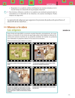 145
IHISTORIA
	 Respondan en su cuaderno: ¿Cómo contribuyeron los inventos incluidos en la lí-
nea del tiempo en el desarrollo de las principales industrias?
•	 Para terminar, reflexiona y escribe en tu cuaderno una conclusión personal sobre la
concordancia en el desarrollo de las industrias y los avances tecnológicos. Puedes
empezar con algo como:
Manos a la obra
Los orígenes
Hasta finales del siglo XVIII, la economía mundial dependía, principalmente, de la agri-
cultura y el comercio. En los inicios de aquel siglo, países como Inglaterra obtenían be-
neficios del comercio marítimo de sus productos alrededor del mundo. Los productos
eran elaborados en pequeños talleres en las casas de los artesanos.
Observa el proceso para elaborar un suéter:
La aparición de máquinas que mejoraron los procesos de producción permitieron el
desarrollo de las industrias…
Sesión 50
Los pastores vendían la lana (materia prima), al comer-
ciante.
El comerciante entregaba la materia prima al taller
para que los artesanos la procesaran.
Los artesanos trabajaban la materia prima de forma
manual o con máquinas que funcionaban con energía
humana o animal. Entregaban los productos termina-
dos al comerciante a cambio de determinada cantidad
de dinero.
El comerciante vendía el producto a un precio mayor
del costo real.
Cuadro 1
Cuadro 2
Cuadro 3
Cuadro 4
HIST1 B2 S6.indd 145 6/2/07 9:40:04 PM
 