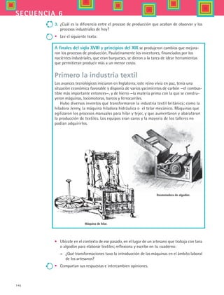 146
secuencia 6
3.	 ¿Cuál es la diferencia entre el proceso de producción que acaban de observar y los
procesos industriales de hoy?
•	 Lee el siguiente texto:
A finales del siglo XVIII y principios del XIX se produjeron cambios que mejora-
ron los procesos de producción. Paulatinamente los inventores, financiados por los
nacientes industriales, que eran burgueses, se dieron a la tarea de idear herramientas
que permitieran producir más a un menor costo.
Primero la industria textil
Los avances tecnológicos iniciaron en Inglaterra; este reino vivía en paz, tenía una
situación económica favorable y disponía de varios yacimientos de carbón —el combus-
tible más importante entonces—, y de hierro —la materia prima con la que se constru-
yeron máquinas, locomotoras, barcos y ferrocarriles.
Hubo diversos inventos que transformaron la industria textil británica; como la
hiladora Jenny, la máquina hiladora hidráulica o el telar mecánico. Máquinas que
agilizaron los procesos manuales para hilar y tejer, y que aumentaron y abarataron
la producción de textiles. Los equipos eran caros y la mayoría de los talleres no
podían adquirirlos.
Máquina de hilar.
Desmotadora de algodón.
•	 Ubícate en el contexto de ese pasado, en el lugar de un artesano que trabaja con lana
o algodón para elaborar textiles; reflexiona y escribe en tu cuaderno:
	 ¿Qué transformaciones tuvo la introducción de las máquinas en el ámbito laboral
de los artesanos?
•	 Compartan sus respuestas e intercambien opiniones.
HIST1 B2 S6.indd 146 6/2/07 9:40:05 PM
 