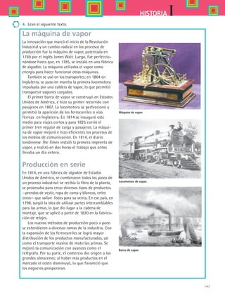 147
IHISTORIA
Máquina de vapor.
Barco de vapor.
Locomotora de vapor.
4.	 Lean el siguiente texto.
La máquina de vapor
La innovación que marcó el inicio de la Revolución
Industrial y un cambio radical en los procesos de
producción fue la máquina de vapor, patentada en
1769 por el inglés James Watt. Luego, fue perfeccio-
nándose hasta que, en 1785, se instaló en una fábrica
de algodón. La máquina utilizaba el vapor como
energía para hacer funcionar otras máquinas.
También se usó en los transportes; en 1804 en
Inglaterra, se puso en marcha la primera locomotora
impulsada por una caldera de vapor, lo que permitió
transportar vagones cargados.
El primer barco de vapor se construyó en Estados
Unidos de América, e hizo su primer recorrido con
pasajeros en 1807. La locomotora se perfeccionó y
permitió la aparición de los ferrocarriles o vías
férreas en Inglaterra. En 1814 se inauguró este
medio para viajes cortos y para 1825 corrió el
primer tren regular de carga y pasajeros. La máqui-
na de vapor mejoró e hizo eficientes los procesos de
los medios de comunicación. En 1814, el diario
londinense The Times instaló la primera imprenta de
vapor, y realizó en dos horas el trabajo que antes
llevaba un día entero.
Producción en serie
En 1814, en una fábrica de algodón de Estados
Unidos de América, se combinaron todos los pasos de
un proceso industrial: se recibía la fibra de la planta,
se procesaba para crear diversos tipos de productos
—prendas de vestir, ropa de cama y blancos, entre
otros— que salían listos para su venta. En ese país, en
1798, surgió la idea de utilizar partes intercambiables
para las armas, lo que dio lugar a la cadena de
montaje, que se aplicó a partir de 1820 en la fabrica-
ción de relojes.
Los nuevos métodos de producción poco a poco
se extendieron a diversas ramas de la industria. Con
la expansión de los ferrocarriles se logró mayor
distribución de los productos manufacturados, así
como el transporte masivo de materias primas. Se
mejoró la comunicación con avances como el
telégrafo. Por su parte, el comercio dio origen a los
grandes almacenes; al haber más productos en el
mercado el costo disminuyó, lo que favoreció que
los negocios prosperaran.
HIST1 B2 S6.indd 147 6/2/07 9:40:06 PM
 