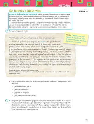 149
IHISTORIA
De talleres a industrias
Antes de la Revolución Industrial, los bienes eran fabricados principalmente de
forma manual, los trabajadores tenían control sobre el tiempo que destinaban a su
actividad y el trabajo en sí. Con esos métodos, el volumen de producción era bajo y
los costos elevados.
Las nuevas máquinas eran grandes y económicamente inaccesibles para los artesanos;
así que los burgueses decidieron adquirirlas y ubicarlas en un solo lugar: las fábricas.
Contrataron a los artesanos y lograron producir mayores cantidades a menor costo.
5.	 Lean el siguiente texto:
Rechazo de los obreros a las máquinas
La invención y el uso de la máquina de cardar lana, que tiene como
consecuencia reducir la mano de obra de la forma más inquietante,
produce (en los artesanos) el temor serio y justificado de convertirse, ellos
y sus familias, en una pesada carga para el Estado. Constatan que una sola máqui-
na, manejada por un adulto y mantenida por cinco o seis niños, realiza tanto tra-
bajo como treinta hombres trabajando según el método antiguo […]. La introducción
de dicha máquina tendrá como efecto casi inmediato privar de sus medios de vida a
gran parte de los artesanos. […] Los negocios serán acaparados por pocos empresa-
rios […]. Las máquinas, cuyo uso  los peticionarios lamentan, se multiplican rápi-
damente por todo el reino y hacen sentir con crueldad sus efectos: muchos de nosotros
estamos sin trabajo y sin pan.
Extraído del Diario de la Cámara de los comunes, 1794.
Ministerio de Educación y Ciencia: Textos y actividades, “Factores de la industrialización británica”, (consultado el 10 de
noviembre de 2006).
•	 Con la información del texto, reflexionen y conversen en torno a las siguientes inte-
rrogantes:
	 ¿Quién escribió el texto?
	 ¿Por qué lo escribió?
	 ¿A quién va dirigido?
	 ¿Qué pretendía obtener con él?
6.	 Imaginen que pertenecen al grupo de los nuevos empresarios surgidos de la Revolu-
ción Industrial, desde ese lugar redacten un argumento como respuesta al texto “Re-
chazo de los obreros a las máquinas”, donde expliquen su posición ante las innova-
ciones tecnológicas, las nuevas formas de producción y el papel que desempeñarán
los artesanos en este nuevo esquema.
Sesión 51
Cardar: Preparar, con unaespecie de cepillo con púasde alambre (carda), las fibrastextiles para el hilado.
HIST1 B2 S6.indd 149 6/2/07 9:40:17 PM
 