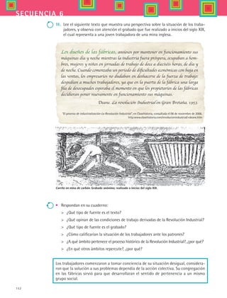 152
secuencia 6
11.	 Lee el siguiente texto que muestra una perspectiva sobre la situación de los traba-
jadores, y observa con atención el grabado que fue realizado a inicios del siglo XIX,
el cual representa a una joven trabajadora de una mina inglesa.
Carrito en mina de carbón. Grabado anónimo, realizado a inicios del siglo XIX.
Los dueños de las fábricas, ansiosos por mantener en funcionamiento sus
máquinas día y noche mientras la industria fuera próspera, ocupaban a hom-
bres, mujeres y niños en jornadas de trabajo de doce a dieciséis horas, de día y
de noche. Cuando comenzaba un periodo de dificultades económicas con baja en
las ventas, los empresarios no dudaban en deshacerse de la fuerza de trabajo:
despedían a muchos trabajadores, ya que en la puerta de la fábrica una larga
fila de desocupados esperaba el momento en que los propietarios de las fábricas
decidieran poner nuevamente en funcionamiento sus máquinas.
Deane. La revolución Industrial en Gran Bretaña. 1953.
“El proceso de industrialización-La Revolución Industrial”, en Clasehistoria, consultada el 06 de noviembre de 2006.
http:www.clasehistoria.com/revolucionindustrial/+deane.htm
•	 Respondan en su cuaderno:
	 ¿Qué tipo de fuente es el texto?
	 ¿Qué opinan de las condiciones de trabajo derivadas de la Revolución Industrial?
	 ¿Qué tipo de fuente es el grabado?
	 ¿Cómo calificarían la situación de los trabajadores ante los patrones?
	 ¿A qué ámbito pertenece el proceso histórico de la Revolución Industrial?, ¿por qué?
	 ¿En qué otros ámbitos repercute?, ¿por qué?
Los trabajadores comenzaron a tomar conciencia de su situación desigual, considera-
ron que la solución a sus problemas dependía de la acción colectiva. Su congregación
en las fábricas sirvió para que desarrollaran el sentido de pertenencia a un mismo
grupo social.
HIST1 B2 S6.indd 152 6/2/07 9:40:27 PM
 