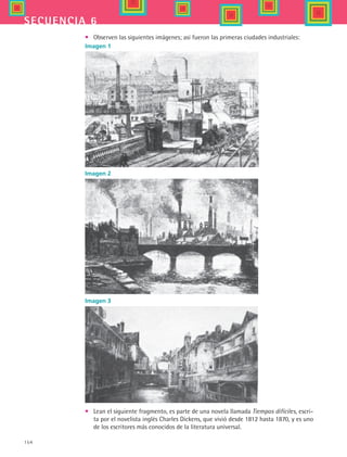 154
secuencia 6
•	 Observen las siguientes imágenes; así fueron las primeras ciudades industriales:
Imagen 3
Imagen 1
Imagen 2
•	 Lean el siguiente fragmento, es parte de una novela llamada Tiempos difíciles, escri-
ta por el novelista inglés Charles Dickens, que vivió desde 1812 hasta 1870, y es uno
de los escritores más conocidos de la literatura universal.
HIST1 B2 S6.indd 154 6/2/07 9:40:33 PM
 