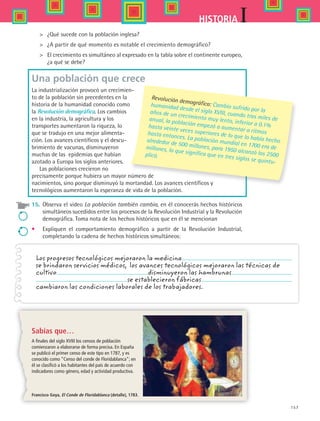 157
IHISTORIA
	 ¿Qué sucede con la población inglesa?
	 ¿A partir de qué momento es notable el crecimiento demográfico?
	 El crecimiento es simultáneo al expresado en la tabla sobre el continente europeo,
¿a qué se debe?
Una población que crece 
La industrialización provocó un crecimien-
to de la población sin precedentes en la
historia de la humanidad conocido como
la Revolución demográfica. Los cambios
en la industria, la agricultura y los
transportes aumentaron la riqueza, lo
que se tradujo en una mejor alimenta-
ción. Los avances científicos y el descu-
brimiento de vacunas, disminuyeron
muchas de las epidemias que habían
azotado a Europa los siglos anteriores.
Las poblaciones crecieron no
precisamente porque hubiera un mayor número de
nacimientos, sino porque disminuyó la mortandad. Los avances científicos y
tecnológicos aumentaron la esperanza de vida de la población.
15.	 Observa el video La población también cambia, en él conocerás hechos históricos
simultáneos sucedidos entre los procesos de la Revolución Industrial y la Revolución
demográfica. Toma nota de los hechos históricos que en él se mencionan
•	 Expliquen el comportamiento demográfico a partir de la Revolución Industrial,
completando la cadena de hechos históricos simultáneos:
Revolución demográfica: Cambio sufrido por la
humanidad desde el siglo XVIII, cuando tras miles de
años de un crecimiento muy lento, inferior a 0.1%
anual, la población empezó a aumentar a ritmos
hasta veinte veces superiores de lo que lo había hecho
hasta entonces. La población mundial en 1700 era de
alrededor de 500 millones, para 1950 alcanzó los 2500
millones, lo que significa que en tres siglos se quintu-
plicó.
Los progresos tecnológicos mejoraron la medicina
se brindaron servicios médicos, los avances tecnológicos mejoraron las técnicas de
cultivo disminuyeron las hambrunas
se establecieron fábricas
cambiaron las condiciones laborales de los trabajadores.
Sabías que…
A finales del siglo XVIII los censos de población
comienzaron a elaborarse de forma precisa. En España
se publicó el primer censo de este tipo en 1787, y es
conocido como “Censo del conde de Floridablanca”; en
él se clasificó a los habitantes del país de acuerdo con
indicadores como género, edad y actividad productiva.
Francisco Goya, El Conde de Floridablanca (detalle), 1783.
HIST1 B2 S6.indd 157 6/2/07 9:40:51 PM
 