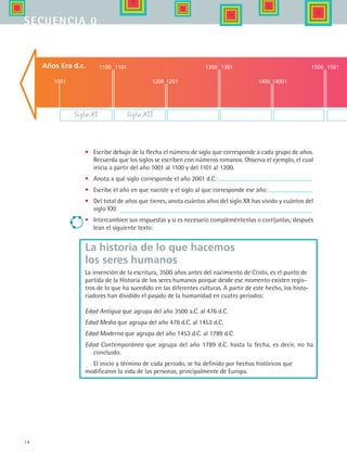 14
secuencia 0
La historia de lo que hacemos
los seres humanos
La invención de la escritura, 3500 años antes del nacimiento de Cristo, es el punto de
partida de la Historia de los seres humanos porque desde ese momento existen regis-
tros de lo que ha sucedido en las diferentes culturas. A partir de este hecho, los histo-
riadores han dividido el pasado de la humanidad en cuatro periodos:
Edad Antigua que agrupa del año 3500 a.C. al 476 d.C.
Edad Media que agrupa del año 476 d.C. al 1453 d.C.
Edad Moderna que agrupa del año 1453 d.C. al 1789 d.C.
Edad Contemporánea que agrupa del año 1789 d.C. hasta la fecha, es decir, no ha
concluido.
El inicio y término de cada periodo, se ha definido por hechos históricos que
modificaron la vida de las personas, principalmente de Europa.
•	 Escribe debajo de la flecha el número de siglo que corresponde a cada grupo de años.
Recuerda que los siglos se escriben con números romanos. Observa el ejemplo, el cual
inicia a partir del año 1001 al 1100 y del 1101 al 1200.
•	 Anota a qué siglo corresponde el año 2001 d.C.:
•	 Escribe el año en que naciste y el siglo al que corresponde ese año:
•	 Del total de años que tienes, anota cuántos años del siglo XX has vivido y cuántos del
siglo XXI:
•	 Intercambien sus respuestas y si es necesario compleméntenlas o corríjanlas; después
lean el siguiente texto:
Años Era d.c.
Siglo XI
1001
1100 1101
1200 1201
1300 1301
1400 14001
1500 1501
Siglo XII
HIST1 B1 S0.indd 14 6/2/07 9:26:30 PM
 