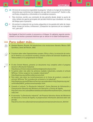 161
IHISTORIA
20.	 Al inicio de la secuencia respondiste la pregunta: ¿Cuál es el origen de los distintos
elementos que conforman las imágenes con que abre la secuencia?. Vuelve a ella,
verifícala, enriquécela o reformúlala si lo consideras necesario.
•	 Para terminar, escribe una conclusión de dos párrafos donde, desde tu punto de
vista, señales los aportes principales del periodo histórico que estudiaste a lo largo
del bloque para el presente.
•	 Al concluir la redacción de sus textos, péguenlos en las paredes del salón de clases,
dense tiempo de leerlos y reflexionen: ¿Comparten las opiniones de sus compañe-
ros?, ¿por qué?
Has llegado al final de la sesión, la secuencia y el bloque. En adelante seguirás aventu-
rándote en los hechos y procesos históricos que se ubican en la Edad Contemporánea.
Para saber más...
•	 Gamboa Ramírez, Ricardo. Del absolutismo a las revoluciones liberales. México: SEP/
Santillana, Libros del Rincón, 2002.
•	 Si quieres saber sobre Expansionismo europeo: África y Asia y la extracción de meta-
les en América y su circulación mundial, consulta la Barra de Extensión Académica de
Telesecundaria en la programación de Edusat.
•	 El sitio Central Historia, presenta un documento muy completo sobre el progreso
durante la Revolución Industrial.
	 http://www.csf.itesm.mx/yves.solis/main/sigloxix/revolucion.htm
•	 Si quieres saber más sobre las primeras ciudades industriales, consulta el artículo
SEPiensa “¿Cómo surgieron las ciudades industriales?”.
	 http://sepiensa.org.mx/librero/democracia.html
•	 Para saber más sobre las transformaciones en la forma de producir, consulta el
artículo SEPiensa “De la producción artesanal a la industrial”.
	 http://sepiensa.org.mx///Cabecera?seccion=secundariaurl=http://sepiensa.org.mx/
contenidos/2007/s_produccionartesanal/p1.html
•	 Consulta el artículo “La Revolución Industrial”, Centro Nacional de Información y
Comunicación Educativa del Ministerio de Educación y Ciencia de España.
	 http://w3.cnice.mec.es/eos/MaterialesEducativos/bachillerato/historia/rev_industrial/
index.htm
•	 El micrositio “La Revolución industrial”, del Proyecto Educativo Kairos del Ministerio
de Educación y Ciencia de España, te proporcionará información adicional sobre este
periodo.
	 http://iris.cnice.mec.es/kairos/ensenanzas/eso/contemporanea/revolucion_00.html
HIST1 B2 S6.indd 161 6/2/07 9:40:56 PM
 