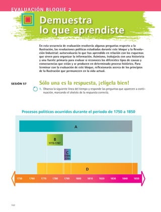 162
evaluación bloque 2
Demuestra
lo que aprendiste
En esta secuencia de evaluación resolverás algunas preguntas respecto a la
Ilustración, las revoluciones políticas estudiadas durante este bloque y la Revolu-
ción Industrial; autoevaluarás lo que has aprendido en relación con los esquemas
que sirven para organizar la información. Asimismo, trabajarás con una historieta
y una fuente primaria para evaluar si reconoces los diferentes tipos de causas y
consecuencias que están y se producen en determinado proceso histórico. Para
terminar con la evaluación de este bloque, reflexionarás acerca de los principios
de la Ilustración que permanecen en la vida actual.
Sólo una es la respuesta, ¡elígela bien!
1.	 Observa la siguiente línea del tiempo y responde las preguntas que aparecen a conti-
nuación, marcando el alvéolo de la respuesta correcta.
Sesión 57
Procesos políticos ocurridos durante el periodo de 1750 a 1850
B
C
1773-1787
D
A
1789-
1791
1750 1760 1770 1780 1790 1800 1810 1820 1830 1840 1850
HIST1 B2 SEVA.indd 162 6/2/07 9:41:47 PM
 