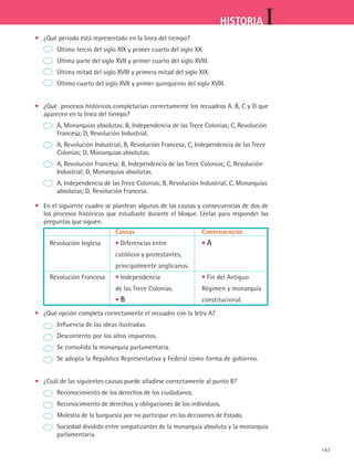 163
IHISTORIA
•	 ¿Qué periodo está representado en la línea del tiempo?
		 Último tercio del siglo XIX y primer cuarto del siglo XX.
		 Última parte del siglo XVII y primer cuarto del siglo XVIII.
		 Última mitad del siglo XVIII y primera mitad del siglo XIX.
		 Último cuarto del siglo XVII y primer quinquenio del siglo XVIII.
•	 ¿Qué procesos históricos completarían correctamente los recuadros A. B, C y D que
aparecen en la línea del tiempo?
	 A, Monarquías absolutas; B, Independencia de las Trece Colonias; C, Revolución 	
	 Francesa; D, Revolución Industrial.
	 A, Revolución Industrial; B, Revolución Francesa; C, Independencia de las Trece 	
	 Colonias; D, Monarquías absolutas.
	 A, Revolución Francesa; B, Independencia de las Trece Colonias; C, Revolución 	
	 Industrial; D, Monarquías absolutas.
	 A, Independencia de las Trece Colonias; B, Revolución Industrial; C, Monarquías 	
	 absolutas; D, Revolución Francesa.
•	 En el siguiente cuadro se plantean algunas de las causas y consecuencias de dos de
los procesos históricos que estudiaste durante el bloque. Léelas para responder las
preguntas que siguen.
	 Causas	Consecuencias
Revolución Inglesa	 • Diferencias entre	 • A
	 católicos y protestantes,
	 principalmente anglicanos.
Revolución Francesa	 • Independencia 	 • Fin del Antiguo
	 de las Trece Colonias. 	 Régimen y monarquía
	 • B	 constitucional.
• 	 ¿Qué opción completa correctamente el recuadro con la letra A?
	 Influencia de las ideas ilustradas.
	 Descontento por los altos impuestos.
	 Se consolida la monarquía parlamentaria.
	 Se adopta la República Representativa y Federal como forma de gobierno.
•	 ¿Cuál de las siguientes causas puede añadirse correctamente al punto B?
	 Reconocimiento de los derechos de los ciudadanos.
	 Reconocimiento de derechos y obligaciones de los individuos.
	 Molestia de la burguesía por no participar en las decisiones de Estado.
	 Sociedad dividida entre simpatizantes de la monarquía absoluta y la monarquía	
	 parlamentaria.
HIST1 B2 SEVA.indd 163 6/2/07 9:41:48 PM
 