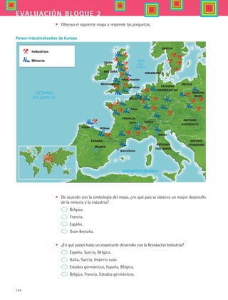 164
evaluación bloque 2
•	 Observa el siguiente mapa y responde las preguntas.
Industrias
Minería
GRAN
BRETAÑA
SUECIA
DINAMARCA
ESTADOS
GERMÁNICOS
PRUSIA
ESPAÑA
FRANCIA
SUIZA
ESTADOS
ITALIANOS
IMPERIO
OTOMANO
IMPERIO
AUSTRIACO
IMPERIO
RUSO
Lyon
París
Madrid
Barcelona
Gijón Bilbao
Milán
Londres
Birmingham
Manchester
BÉLGICA
•	 De acuerdo con la simbología del mapa, ¿en qué país se observa un mayor desarrollo
de la minería y la industria?
	 Bélgica.
	 Francia.
	 España.
	 Gran Bretaña.
•	 ¿En qué países hubo un importante desarrollo con la Revolución Industrial?
	 España, Suecia, Bélgica.
	 Italia, Suecia, Imperio ruso.
	 Estados germánicos, España, Bélgica.
	 Bélgica, Francia, Estados germánicos.
Países industrializados de Europa
HIST1 B2 SEVA.indd 164 6/2/07 9:41:50 PM
 