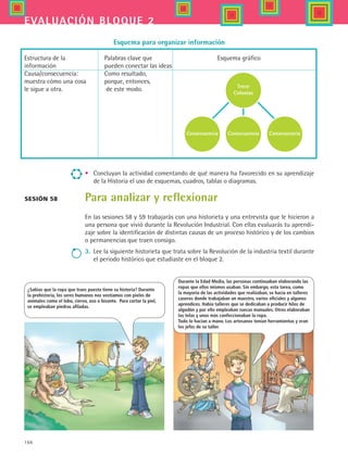 166
evaluación bloque 2
•	 Concluyan la actividad comentando de qué manera ha favorecido en su aprendizaje
de la Historia el uso de esquemas, cuadros, tablas o diagramas.
Para analizar y reflexionar
En las sesiones 58 y 59 trabajarás con una historieta y una entrevista que le hicieron a
una persona que vivió durante la Revolución Industrial. Con ellas evaluarás tu aprendi-
zaje sobre la identificación de distintas causas de un proceso histórico y de los cambios
o permanencias que traen consigo.
3.	 Lee la siguiente historieta que trata sobre la Revolución de la industria textil durante
el periodo histórico que estudiaste en el bloque 2.
Estructura de la 	 Palabras clave que 	 Esquema gráfico				
información 	 pueden conectar las ideas							
Causa/consecuencia: 	 Como resultado,						
muestra cómo una cosa 	 porque, entonces, 							
le sigue a otra.	 de este modo.				 			
	
Esquema para organizar información
Trece
Colonias
Consecuencia ConsecuenciaConsecuencia
Sesión 58
¿Sabías que la ropa que traes puesta tiene su historia? Durante
la prehistoria, los seres humanos nos vestíamos con pieles de
animales como el lobo, ciervo, oso o bisonte. Para cortar la piel,
se empleaban piedras afiladas.
Durante la Edad Media, las personas continuaban elaborando las
ropas que ellos mismos usaban. Sin embargo, esta tarea, como
la mayoría de las actividades que realizaban, se hacía en talleres
caseros donde trabajaban un maestro, varios oficiales y algunos
aprendices. Había talleres que se dedicaban a producir hilos de
algodón y por ello empleaban ruecas manuales. Otros elaboraban
las telas y unos más confeccionaban la ropa.
Todo lo hacian a mano. Los artesanos tenían herramientas y eran
los jefes de su taller.
HIST1 B2 SEVA.indd 166 6/2/07 9:41:57 PM
 