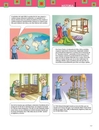 167
IHISTORIA
A mediados del siglo XVIII, la producción de ropa empezó a
cambiar porque aumentó la población y se expandió el co-
mercio exterior hacia las colonias de América y Asia, donde se
vendían productos manufacturados. Entonces se requería más
hilo, para elaborar más telas y con ellas fabricar más vestidos.
Para hacer frente a la demanda de hilos, telas y vestidos,
surgieron importantes innovaciones impulsadas también
por la Revolución Industrial. La primera fue la invención de
la “lanzadera volante”, patentada el 26 de mayo de 1733.
Esta máquina aumentó la productividad de los tejedores,
pues con ella un tejedor fabricaba tres o cuatro veces más
tela en el mismo tiempo que en un telar tradicional. Sin
embargo, debido a que se producía más tela que hilo, se
necesitaba un procedimiento para hilar con mayor rapidez.
Uno de los inventos que contribuyó a solucionar el problema de la
producción de hilo fue la Spinning Jenny, una máquina inventada
en 1764 por James Hargreaves. Con ella, un solo trabajador hilaba
varios husos a la vez, mediante un sistema mecánico movido por
los brazos del hilador. Para 1788, había más de 20 000 Jennies
en Inglaterra y Escocia.
En 1769, Richard Arkwright inventó un torno de hilar, que era
movido con la fuerza del agua. Fue la llamada Water Frame (torno
de hilar de agua). Para 1806, en Manchester, Inglaterra, había más
de 310 000 Water Frame.
HIST1 B2 SEVA.indd 167 6/2/07 9:42:08 PM
 