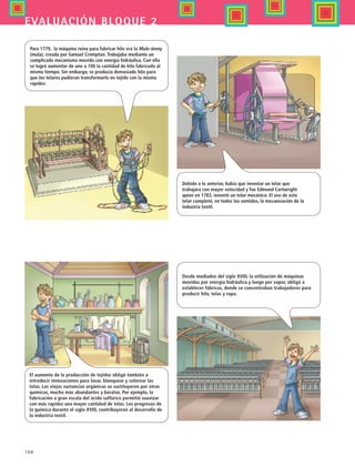 168
evaluación bloque 2
Para 1779, la máquina reina para fabricar hilo era la Mule-Jenny
(mula), creada por Samuel Crompton. Trabajaba mediante un
complicado mecanismo movido con energía hidráulica. Con ello
se logró aumentar de uno a 100 la cantidad de hilo fabricado al
mismo tiempo. Sin embargo, se producía demasiado hilo para
que los telares pudieran transformarlo en tejido con la misma
rapidez.
Debido a lo anterior, había que inventar un telar que
trabajara con mayor velocidad y fue Edmund Cartwright
quien en 1783, inventó un telar mecánico. El uso de este
telar completó, en todos los sentidos, la mecanización de la
industria textil.
El aumento de la producción de tejidos obligó también a
introducir innovaciones para lavar, blanquear y colorear las
telas. Las viejas sustancias orgánicas se sustituyeron por otras
químicas, mucho más abundantes y baratas. Por ejemplo, la
fabricación a gran escala del ácido sulfúrico permitió suavizar
con más rapidez una mayor cantidad de telas. Los progresos de
la química durante el siglo XVIII, contribuyeron al desarrollo de
la industria textil.
Desde mediados del siglo XVIII, la utilización de máquinas
movidas por energía hidráulica y luego por vapor, obligó a
establecer fábricas, donde se concentraban trabajadores para
producir hilo, telas y ropa.
HIST1 B2 SEVA.indd 168 6/2/07 9:42:22 PM
 