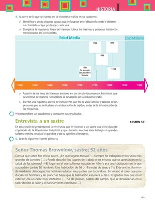 169
IHISTORIA
4.	 A partir de lo que se cuenta en la historieta realiza en tu cuaderno:
	 Identifica y anota algunas causas que influyeron en el desarrollo textil y determi-
na el ámbito al que pertenece cada una.
	 Completa la siguiente línea del tiempo. Ubica los hechos y procesos históricos
mencionados en la historieta.
Sesión 59
	 A partir de tu línea del tiempo, encierra en un círculo los procesos históricos que
ocurrieron de manera simultánea al desarrollo de la industria textil.
	 Escribe una hipótesis acerca de cómo crees que era la vida familiar y laboral de las
personas que se dedicaban a la elaboración de tejidos, antes de la introducción de
las máquinas.
• Intercambien sus cuadernos y comparen sus resultados.
Entrevista a un sastre
En esta sesión te presentamos la entrevista que le hicieron a un sastre que vivió durante
el periodo de la Revolución Industrial y que durante muchos años trabajó en grandes
talleres textiles. Analiza lo que dice y da tu opinión al respecto.
5.	 Lean la siguiente fuente primaria.
Edad Media
1733
Se inventa
la Lanzadera
Volante
Edad Moderna
1500 1550 1600 1650 1700 1750 1800 1850 1900
1764
1769
1783
1779
Señor Thomas Brownlow, sastre; 52 años
Consta que usted fue oficial sastre. ¿En qué lugares trabajó? —Siempre he trabajado en los sitios más
grandes de Londres (…) ¿Puede describir los lugares de trabajo o los efectos que se apreciaban en la
salud de los obreros? ­—El lugar en el que solíamos trabajar en Allen’s era una habitación en la que
trabajaban juntos 80 hombres. Una habitación de 16 o 18 yardas de largo y 7 u 8 de ancho, ilumina-
da mediante claraboyas; los hombres estaban muy juntos casi tocándose. En verano el calor que pro-
ducían los hombres y las planchas hacía que la habitación estuviera a 20 o 30 grados más que en el
exterior; era un calor muy sofocante (…) Sé de jóvenes, sastres del campo, que se desvanecían en el
taller debido al calor y el hacinamiento excesivos.(…)
HIST1 B2 SEVA.indd 169 6/2/07 9:42:31 PM
 